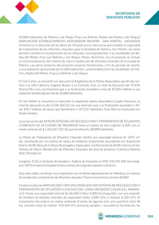 SECRETARÍA DE
SERVICIOS PÚBLICOS
184
50.000 habitantes de Palmira y de Maipú (Fray Luis Beltrán, Rodeo del Medio y San Roque)
AMPLIACIÓN ESTABLECIMIENTO DEPURADOR PALMIRA - SAN MARTÍN - MENDOZA
Consiste en la ejecución de las obras de infraestructura necesarias para ampliar la capacidad
de tratamiento de los efluentes cloacales para la localidad de Palmira, San Martín, así como
permitir también la incorporación de los efluentes correspondientes a las localidades de Ro-
deo del Medio, Fray Luis Beltrán y San Roque, Maipú. Asimismo, con el proyecto se incluye
la refuncionalización del sistema de macro recolección de efluentes cloacales de la ciudad de
Palmira. Las obras producto del presente proyecto beneficiarán, a fin de período de diseño,
a una población aproximada de 61.800 habitantes, comprendida entre las localidades de Pal-
mira, Rodeo del Medio, Fray Luis Beltrán y San Roque.
En San Carlos, se encuentra en ejecución la Ampliación de la Planta Depuradora que brinda ser-
vicio a la villa Cabecera, Eugenio Bustos y La Consulta. Con un nivel de Ejecución del 37,43%
(Enero/23) y con una Inversión que a su finalización ascenderá a más de $1.035 millones y una
población beneficiada de más de 30.000 habitantes.
En San Rafael se encuentra en ejecución la ampliación planta depuradora Cuadro Nacional, su
nivel de ejecución es del 6,53% (Dic/22 con una inversión que a su finalización ascenderá a Pe-
sos $927 millones de pesos que beneficiará a 147.231 habitantes. Esta Obra es financiada con
fondos Enohsa.
La construcción del SISTEMA INTEGRAL DE RECOLECCION Y TRATAMIENTO DE EFLUENTES
CLOACALES DE LA CIUDAD DE MALARGÜE tiene un avance de obra superior al 20% con un
monto contrato de $ 1.316.267.721,10, que beneficiará a 30.000 habitantes.
La Planta de Tratamiento de Efluentes Cloacales tendrá una capacidad nominal de 5.875 m³/
día, constituido por un sistema de zanjas de oxidación (tratamiento secundario) con disposición
final en ACRE (Área de Cultivos Restringido y Especiales). Conformación de ACRE Interno 25 Ha.
Sistema de Macro Recolección de Efluentes Cloacales del área de proyecto: Colectora Máxima
(PVC DN 630 mm
Longitud: 2115 m, Estación de bombeo y Tubería de Impulsión en PVC K10 DN 500 mm Longi-
tud: 3.870 m hasta el empalme final en cámara de carga de la planta a construir.
Esta obra salda una deuda muy importante con el último departamento de Mendoza sin sistema
de recolección y tratamiento de efluentes cloacales. Financia la provincia a través del BID
Finalizó la obra de AMPLIACIÓN Y REFUNCIONALIZACIÓN SISTEMA DE RECOLECCIÓN Y
TRATAMIENTO DE EFLUENTES CLOCALES DEL GRAN MENDOZA CUENCA EL PARAMI-
LLO. Posee una capacidad nominal de 86.400 m³/día (1.000 litro/segundo), con una estación
de bombeo de líquidos cloacales de capacidad media 3.600 m³/h, y máxima 6.120 m³/h. El
tratamiento Secundario se realiza mediante 8 series de lagunas (con una superficie total 48
Ha, volumen total de reactor: 953.560 m³): primarias aeradas + secundarias facultativas, las
 
