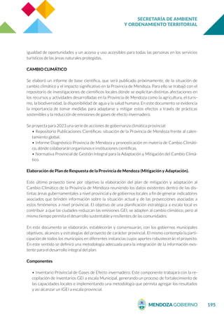 SECRETARÍA DE AMBIENTE
Y ORDENAMIENTO TERRITORIAL
195
igualdad de oportunidades y un acceso y uso accesibles para todas las personas en los servicios
turísticos de las áreas naturales protegidas.
CAMBIO CLIMÁTICO
Se elaboró un informe de base científica, que será publicado próximamente, de la situación de
cambio climático y el impacto significativo en la Provincia de Mendoza. Para ello se trabajó con el
repositorio de investigaciones de científicos locales dónde se explicitan distintas afectaciones en
los recursos y actividades desarrolladas en la Provincia de Mendoza como la agricultura, el turis-
mo, la biodiversidad, la disponibilidad de agua y la salud humana. En este documento se evidencia
la importancia de tomar medidas para adaptarse y mitigar estos efectos a través de prácticas
sostenibles y la reducción de emisiones de gases de efecto invernadero.
Se proyecta para 2023 una serie de acciones de gobernanza climática provincial:
• Repositorio Publicaciones Científicas: situación de la Provincia de Mendoza frente al calen-
tamiento global.
• Informe Diagnóstico Provincia de Mendoza y pronosticación en materia de Cambio Climáti-
co, dónde colaborarán organismos e instituciones científicas.
• Normativa Provincial de Gestión Integral para la Adaptación y Mitigación del Cambio Climá-
tico.
Elaboración de Plan de Respuesta de la Provincia de Mendoza (Mitigación y Adaptación).
Este último proyecto tiene por objetivo la elaboración del plan de mitigación y adaptación al
Cambio Climático de la Provincia de Mendoza reuniendo los datos existentes dentro de las dis-
tintas áreas gubernamentales a nivel provincial y de gobiernos locales a fin de generar indicadores
asociados que brinden información sobre la situación actual y de las proyecciones asociadas a
estos fenómenos a nivel provincial. El objetivo de una planificación estratégica a escala local es
contribuir a que las ciudades reduzcan las emisiones GEI, se adapten al cambio climático, pero al
mismo tiempo permita el desarrollo sustentable y resilientes de las comunidades.
En este documento se elaborarán, establecerán y consensuarán, con los gobiernos municipales
objetivos, alcances y estrategias del proyecto de carácter provincial. El mismo contempla la parti-
cipación de todos los municipios en diferentes instancias cuyos aportes robustecerán el proyecto.
En este sentido se definirá una metodología adecuada para la integración de la información exis-
tente para el desarrollo integral del plan.
Componentes
• Inventario Provincial de Gases de Efecto invernadero: Este componente trabajará con la re-
copilación de Inventarios GEI a escala Municipal, generando un proceso de fortalecimiento de
las capacidades locales e implementando una metodología que permita agregar los resultados
y así alcanzar un IGEI a escala provincial.
 