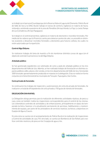 SECRETARÍA DE AMBIENTE
Y ORDENAMIENTO TERRITORIAL
216
se trabajó con el personal Guardaparque de la Reserva Natural Laguna del Diamante, Policía Rural
de Valle de Uco y la ONG Acción Salvaje en tareas de control y vigilancia en materia de fauna,
visitando y asistiendo a puesteros de la zona de Pareditas (Arroyo Hondo, La Faja, La Jaula, Pampa
de Las Cortaderas y Arroyo Papagayos).
Se trabajó en el control preventivo, vigilancia en materia de desmonte e incendios forestales. Por
medio de los radares que la Provincia cuenta para detectar puntos de calor, se procedió en distin-
tas ocasiones a desactivar incendios forestales y desmontes para futuros cultivos, los cuales no
están autorizados por la repartición.
Control Alga Didymo
Se realizaron trabajos de toma de muestra a fin de monitorear distintos cursos de agua con el
objeto de controlar la presencia o no del Alga Didymo.
Arbolado público
Se han gestionado expedientes con solicitudes de corta y poda de arbolado público en los tres
departamentos del Valle de Uco. Además, se han realizado trabajos de forestación en distintos es-
pacios públicos calles, plazas y bici sendas, en los tres departamentos del Valle de Uco, forestando
500 forestales aproximadamente producido en masetas en la delegación. Esto se realizó en forma
conjunta con el área forestal de los municipios de Tunuyán, Tupungato y San Carlos.
Corta privada de forestales
Se continuaron los trabajos de inspección y autorizaciones de corta de privada de forestales. Se
realizaron un total de 69 expedientes de corta privada y 750 guías de tránsito de forestales.
DELEGACIÓN SAN RAFAEL
La Delegación otorga permisos para la realización de diferentes actividades náuticas, de pesca y
caza, como así también realiza las inspecciones correspondientes para el control de las mismas.
Los sistemáticos controles de actividades y de embarcaciones, principalmente en época de tem-
porada turística, favorece a la actualización permanente de permisos, habilitaciones y manteni-
miento de equipos, por parte de los prestadores de servicios náuticos, turísticos y deportivos en
Espejos de Agua y Cauces.
En esta zona se cuenta con el acompañamiento de Policía Rural en la realización de Inspecciones
y Control de actividades de caza. Por otro lado, se cuenta con Bomberos de San Rafael, para rea-
lizar controles náuticos y de pesca en los 5 espejos de agua y ríos.
 