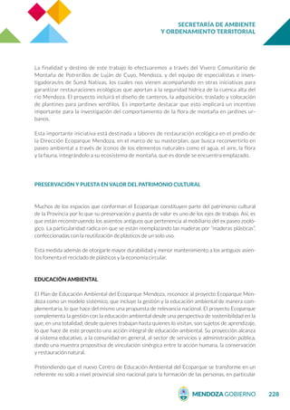 SECRETARÍA DE AMBIENTE
Y ORDENAMIENTO TERRITORIAL
228
La finalidad y destino de este trabajo lo efectuaremos a través del Vivero Comunitario de
Montaña de Potrerillos de Luján de Cuyo, Mendoza, y del equipo de especialistas e inves-
tigadoras/es de Sumá Nativas, los cuales nos vienen acompañando en otras iniciativas para
garantizar restauraciones ecológicas que aportan a la seguridad hídrica de la cuenca alta del
río Mendoza. El proyecto incluirá el diseño de canteros, la adquisición, traslado y colocación
de plantines para jardines xerófilos. Es importante destacar que esto implicará un incentivo
importante para la investigación del comportamiento de la flora de montaña en jardines ur-
banos.
Esta importante iniciativa está destinada a labores de restauración ecológica en el predio de
la Dirección Ecoparque Mendoza, en el marco de su masterplan, que busca reconvertirlo en
paseo ambiental a través de íconos de los elementos naturales como el agua, el aire, la flora
y la fauna, integrándolo a su ecosistema de montaña, que es donde se encuentra emplazado.
PRESERVACIÓN Y PUESTA EN VALOR DEL PATRIMONIO CULTURAL
Muchos de los espacios que conforman el Ecoparque constituyen parte del patrimonio cultural
de la Provincia por lo que su preservación y puesta de valor es uno de los ejes de trabajo. Así, es
que están reconstruyendo los asientos antiguos que pertenencia al mobiliario del ex paseo zooló-
gico. La particularidad radica en que se están reemplazando las maderas por “maderas plásticas”,
confeccionadas con la reutilización de plásticos de un solo uso.
Esta medida además de otorgarle mayor durabilidad y menor mantenimiento a los antiguos asien-
tos fomenta el reciclado de plásticos y la economía circular.
EDUCACIÓN AMBIENTAL
El Plan de Educación Ambiental del Ecoparque Mendoza, reconoce al proyecto Ecoparque Men-
doza como un modelo sistémico, que incluye la gestión y la educación ambiental de manera com-
plementaria, lo que hace del mismo una propuesta de relevancia nacional. El proyecto Ecoparque
complementa la gestión con la educación ambiental desde una perspectiva de sostenibilidad en la
que, en una totalidad, desde quienes trabajan hasta quienes lo visitan, son sujetos de aprendizaje,
lo que hace de este proyecto una acción integral de educación ambiental. Su proyección alcanza
al sistema educativo, a la comunidad en general, al sector de servicios y administración pública,
dando una muestra propositiva de vinculación sinérgica entre la acción humana, la conservación
y restauración natural.
Pretendiendo que el nuevo Centro de Educación Ambiental del Ecoparque se transforme en un
referente no solo a nivel provincial sino nacional para la formación de las personas, en particular
 