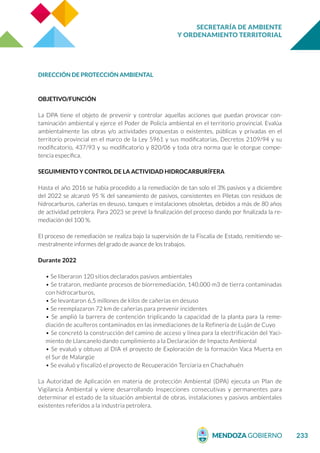 SECRETARÍA DE AMBIENTE
Y ORDENAMIENTO TERRITORIAL
233
DIRECCIÓN DE PROTECCIÓN AMBIENTAL
OBJETIVO/FUNCIÓN
La DPA tiene el objeto de prevenir y controlar aquellas acciones que puedan provocar con-
taminación ambiental y ejerce el Poder de Policía ambiental en el territorio provincial. Evalúa
ambientalmente las obras y/o actividades propuestas o existentes, públicas y privadas en el
territorio provincial en el marco de la Ley 5961 y sus modificatorias, Decretos 2109/94 y su
modificatorio, 437/93 y su modificatorio y 820/06 y toda otra norma que le otorgue compe-
tencia específica.
SEGUIMIENTO Y CONTROL DE LA ACTIVIDAD HIDROCARBURÍFERA
Hasta el año 2016 se había procedido a la remediación de tan solo el 3% pasivos y a diciembre
del 2022 se alcanzó 95 % del saneamiento de pasivos, consistentes en Piletas con residuos de
hidrocarburos, cañerías en desuso, tanques e instalaciones obsoletas, debidos a más de 80 años
de actividad petrolera. Para 2023 se prevé la finalización del proceso dando por finalizada la re-
mediación del 100 %.
El proceso de remediación se realiza bajo la supervisión de la Fiscalía de Estado, remitiendo se-
mestralmente informes del grado de avance de los trabajos.
Durante 2022
• Se liberaron 120 sitios declarados pasivos ambientales
• Se trataron, mediante procesos de biorremediación, 140.000 m3 de tierra contaminadas
con hidrocarburos,
• Se levantaron 6,5 millones de kilos de cañerías en desuso
• Se reemplazaron 72 km de cañerías para prevenir incidentes
• Se amplió la barrera de contención triplicando la capacidad de la planta para la reme-
diación de acuíferos contaminados en las inmediaciones de la Refinería de Luján de Cuyo
• Se concretó la construcción del camino de acceso y línea para la electrificación del Yaci-
miento de Llancanelo dando cumplimiento a la Declaración de Impacto Ambiental
• Se evaluó y obtuvo al DIA el proyecto de Exploración de la formación Vaca Muerta en
el Sur de Malargüe
• Se evaluó y fiscalizó el proyecto de Recuperación Terciaria en Chachahuén
La Autoridad de Aplicación en materia de protección Ambiental (DPA) ejecuta un Plan de
Vigilancia Ambiental y viene desarrollando Inspecciones consecutivas y permanentes para
determinar el estado de la situación ambiental de obras, instalaciones y pasivos ambientales
existentes referidos a la industria petrolera.
 
