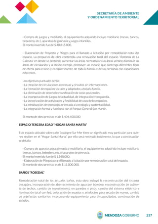 SECRETARÍA DE AMBIENTE
Y ORDENAMIENTO TERRITORIAL
237
- Compra de juegos y mobiliario, el equipamiento adquirido incluye mobiliario (mesas, bancos,
bebedero, etc.), aparatos de gimnasia y juegos infantiles.
El monto invertido fue de $ 40.815.000.
- Elaboración de Proyecto y Pliegos para el llamado a licitación por remodelación total del
espacio. La propuesta de obra contempla una renovación total del espacio “Rotonda de La
Calesita” en donde se pretende aumentar las áreas recreativas y las áreas verdes; disminuir las
áreas de circulación y al mismo tiempo, promover un espacio que contenga diferentes tipos
de oferta para el ocio y el esparcimiento de toda la familia y de las personas con capacidades
diferentes.
Los objetivos puntuales serán:
- La creación de circulaciones continuas y circuitos sin interrupciones.
- La formación de espacios sociales y adaptados a toda la familia.
- La eliminación de desniveles y unificación de cotas peatonales.
- La incorporación de juegos de actualidad, de integración y vanguardia.
- La sectorización de actividades y flexibilidad de usos de los espacios.
- La introducción de tecnología orientada a la ecología y sustentabilidad.
- La integración formal y funcional con el Parque General San Martín.
El monto de obra previsto es de $ 404.400.000
ESPACIO TERCERA EDAD “HOGAR SANTA MARTA”
Este espacio ubicado sobre calle Boulogne Sur Mer tiene un significado muy particular para quie-
nes residen en el “Hogar Santa Marta”, por ello será renovado totalmente, lo que a continuación
se detalla:
- Compra de aparatos para gimnasia y mobiliario, el equipamiento adquirido incluye mobiliario
(mesas, bancos, bebedero, etc.) y aparatos de gimnasia.
El monto invertido fue de $ 1.960.000.
- Elaboración de Pliegos para el llamado a licitación por remodelación total del espacio.
El monto de obra previsto es de $ 11.000.000.
BAÑOS “ROSEDAL”
Remodelación total de los actuales baños, esta obra incluyó la reconstrucción del sistema
desagües, incorporación de abastecimiento de agua por bombeo, reconstrucción de cubier-
ta de techos, cambio de revestimiento en paredes y pisos, cambio del sistema eléctrico e
iluminación total con led, colocación de espejos y artefactos para secado de manos, cambio
de artefactos sanitarios incorporando equipamiento para discapacitados, construcción de
solados.
 
