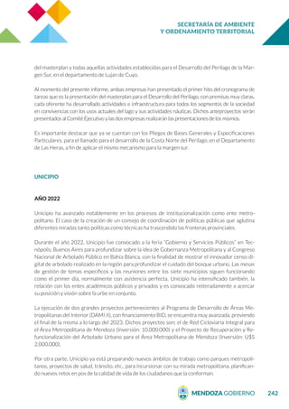 SECRETARÍA DE AMBIENTE
Y ORDENAMIENTO TERRITORIAL
242
del masterplan y todas aquellas actividades establecidas para el Desarrollo del Perilago de la Mar-
gen Sur, en el departamento de Lujan de Cuyo.
Al momento del presente informe, ambas empresas han presentado el primer hito del cronograma de
tareas que es la presentación del masterplan para el Desarrollo del Perilago, con premisas muy claras,
cada oferente ha desarrollado actividades e infraestructura para todos los segmentos de la sociedad
en convivencias con los usos actuales del lago y sus actividades náuticas. Dichos anteproyectos serán
presentados al Comité Ejecutivo y las dos empresas realizarán las presentaciones de los mismos.
Es importante destacar que ya se cuentan con los Pliegos de Bases Generales y Especificaciones
Particulares, para el llamado para el desarrollo de la Costa Norte del Perilago, en el Departamento
de Las Heras, a fin de aplicar el mismo mecanismo para la margen sur.
UNICIPIO
AÑO 2022
Unicipio ha avanzado notablemente en los procesos de institucionalización como ente metro-
politano. El caso de la creación de un consejo de coordinación de políticas públicas que aglutina
diferentes miradas tanto políticas como técnicas ha trascendido las fronteras provinciales.
Durante el año 2022, Unicipio fue convocado a la feria “Gobierno y Servicios Públicos” en Tec-
nópolis, Buenos Aires para profundizar sobre la idea de Gobernanza Metropolitana y al Congreso
Nacional de Arbolado Público en Bahía Blanca, con la finalidad de mostrar el innovador censo di-
gital de arbolado realizado en la región para profundizar el cuidado del bosque urbano. Las mesas
de gestión de temas específicos y las reuniones entre los siete municipios siguen funcionando
como el primer día, normalmente con asistencia perfecta. Unicipio ha intensificado también, la
relación con los entes académicos públicos y privados y es convocado reiteradamente a acercar
su posición y visión sobre la urbe en conjunto.
La ejecución de dos grandes proyectos pertenecientes al Programa de Desarrollo de Áreas Me-
tropolitanas del Interior (DAMI II), con financiamiento BID, se encuentra muy avanzada, previendo
el final de la misma a lo largo del 2023. Dichos proyectos son: el de Red Cicloviaria Integral para
el Área Metropolitana de Mendoza (Inversión: 10.000.000) y el Proyecto de Recuperación y Re-
funcionalización del Arbolado Urbano para el Área Metropolitana de Mendoza (Inversión: U$S
2.000.000).
Por otra parte, Unicipio ya está preparando nuevos ámbitos de trabajo como parques metropoli-
tanos, proyectos de salud, tránsito, etc., para incursionar con su mirada metropolitana, planifican-
do nuevos retos en pos de la calidad de vida de los ciudadanos que la conforman.
 