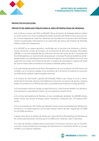 SECRETARÍA DE AMBIENTE
Y ORDENAMIENTO TERRITORIAL
243
PROYECTOS EN EJECUCIÓN
PROYECTO DE ARBOLADO PÚBLICO PARA EL ÁREA METROPOLITANA DE MENDOZA:
• En el último trimestre del 2022, la MEGAP* (Mesa de Gestión de Arbolado Público) celebró
su sesión número 23, ininterrumpidamente desde noviembre del 2018, fecha en que fue crea-
da. La mesa integrada por todos los referentes con incumbencia en la preservación del bosque
urbano ha participado intensamente en la supervisión del avance del Proyecto de Arbolado
Público y todos sus componentes.
• La MEGAP es un espacio gestado y coordinado por la Secretaría de Ambiente y Ordena-
miento Territorial a través de Unicipio y de la Dirección de Recursos Naturales Renovables
(DRNR), el cual está integrado por los referentes técnicos del sector de los 7 municipios del
Área Metropolitana, un representante designado por el Consejo Provincial de Defensa del Ar-
bolado Público, otro del Departamento General de Irrigación y otro de Vialidad Provincial. Este
organismo fue creado con la intención de abrir un espacio de participación y aportes de todos
los actores involucrados en temáticas vinculadas al arbolado público urbano.
• El vuelo fotoaerogramétrico del Área Metropolitana con una resolución de 0,18 metros fue
recibido y ya se encuentra alojado en los servidores de la Provincia. El material se encuentra
accesible desde cualquier organismo gubernamental.
• El sistema de información y gestión del Arbolado Público, que incluye el censo y releva-
miento de los forestales del área metropolitana se encuentra en proceso de ajustes y mejoras
finales. Se considera en un 90% de ejecución y previsiblemente, finalizará a lo largo del 2023.
• El mencionado sistema le otorga una georreferencia a cada forestal dándole una identifica-
ción inequívoca y espacialmente exacta, con sus respectivas características.
• En el Área metropolitana de Mendoza, se han contabilizado alrededor de 600.000 árboles
vitales viarios, que forman el bosque urbano mendocino, compuesto por 179 especies dife-
rentes.
• Con un promedio de 187 árboles por kilómetro lineal, el área metropolitana de Mendoza se
convierte en la ciudad argentina con el mayor bosque urbano del país, seguido por la CABA
con 431.000 ejemplares.
• Según estos datos, la relación de árboles per cápita del Área Metropolitana de Mendoza es
de 1 árbol cada 2 personas, mientras que en la CABA es de 1 árbol por cada 7,5 personas.
• La meta de Unicipio a mediano plazo es que exista 1 forestal por persona y que, en los próxi-
mos años a través de diferentes estrategias de reforestación, la cantidad de árboles se acerque
al millón o a un árbol por habitante.
 
