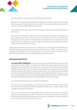 SECRETARÍA DE AMBIENTE
Y ORDENAMIENTO TERRITORIAL
247
• Decreto 1064/22 – Nuevos Usos del Suelo Perilago de Potrerillos.
Basado en la actualización del Plan Especial Perilago de Potrerillos y en razón de la iniciativa del
“Concurso para el Perilago de Potrerillos”, y basado en las normativas vigentes más actuales en
la materia, como la Ley 8999 PPOT y Ley 051 de OT.
• Ley 9414 de Planificación Integrada de la Precordillera y Piedemonte del Área Metropolitana
de Mendoza.
Esta Ley fue presentada en conjunto con los 4 municipios del Piedemonte del AMM para
lograr actualizar este marco normativo en OT, tener criterios comunes de ordenamiento te-
rritorial para el área y ordenar los procedimientos administrativos, y por ello redundar en un
beneficio para los ciudadanos en cuanto a facilitar la evaluación de nuevos proyectos o bien la
regularización de los existentes en el área.
Actualmente, en este marco se encuentra en conformación el nuevo organismo de planificación,
la Unidad Interjurisdiccional Piedemonte, dentro de la órbita de la SAYOT. La misma está com-
puesta por los municipios de Lujan de Cuyo, Godoy Cruz, Capital y Las Heras, la SAYOT, la Direc-
ción de Hidráulica de la Provincia y el Departamento General de Irrigación.
PROGRAMAS/PROYECTOS
• Proyecto PNUD 19/ARG/G24: “Incorporación de la conservación de la biodiversidad y el mane-
jo sostenible de las tierras (MST) en la planificación del desarrollo: operacionalizar el Ordenamiento
Ambiental del Territorio (OAT) en la Argentina” que cuenta con subsidio del Fondo para el Medio
Ambiente Mundial (GEF), tiene como agencia de implementación al Programa de las Naciones
Unidas para el Desarrollo (PNUD) y como socio implementador a la Secretaría de Política Ambiental
en Recursos Naturales del Ministerio de Ambiente y Desarrollo Sostenible de la Nación, en curso
en la Provincia de Mendoza a través de la Agencia Provincial de Ordenamiento Territorial (APOT),
Secretaría de Ambiente y Ordenamiento Territorial (SAYOT) como socio estratégico.
En el primer año de proyecto se han ejecutado 333 mil dólares.
El Proyecto cuenta con actividades para 4 sitios piloto de la Provincia, elegidos según el Plan
Provincial de OT (Piedemonte del AMM, Piedemonte de Valle de Uco, Cinturón Verde y Cuen-
ca Media de Llancanelo en Malargüe).
Contó en una primera etapa con un fortalecimiento institucional que significó la compra de
equipamiento actualizado para la APOT y la SAYOT, la contratación de servicios de consultoría
especializada según las temáticas ambientales requeridas y acordadas con PNUD, y la genera-
ción de acuerdos con sectores de Ciencia y Técnica.
 