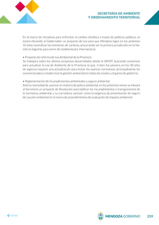 SECRETARÍA DE AMBIENTE
Y ORDENAMIENTO TERRITORIAL
259
En el marco de iniciativas para enfrentar el cambio climático a través de políticas públicas, se
estará elevando al Gobernador un proyecto de Ley para que Mendoza logre en los próximos
10 años neutralizar las emisiones de carbono, procurando ser la primera jurisdicción en la Na-
ción en lograrlo, para servir de modelo local e internacional.
• Proyecto de reforma de Ley Ambiental de la Provincia
Se trabajará sobre los últimos proyectos desarrollados desde la SAYOT, buscando consensos
para actualizar la Ley de Ambiente de la Provincia, la que, si bien fue pionera, en los 30 años
de vigencia requiere una actualización para incluir los avances normativos (principalmente los
convencionales) y modernizar la gestión ambiental en todos los niveles y órganos de gobierno.
• Reglamentación de incumplimientos ambientales y seguro ambiental
Ante la necesidad de avanzar en materia de policía ambiental, en los próximos meses se elevará
al Secretario un proyecto de Resolución para tipificar los incumplimientos o transgresiones de
la normativa ambiental, y su correlativa sanción; como la exigencia de presentación de seguro
de caución ambiental en el marco de procedimientos de evaluación de impacto ambiental.
 