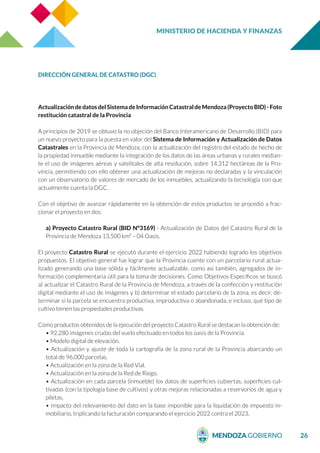 MINISTERIO DE HACIENDA Y FINANZAS
26
DIRECCIÓN GENERAL DE CATASTRO (DGC)
Actualización dedatosdelSistemadeInformación CatastraldeMendoza(ProyectoBID)-Foto
restitución catastral de la Provincia
A principios de 2019 se obtuvo la no objeción del Banco Interamericano de Desarrollo (BID) para
un nuevo proyecto para la puesta en valor del Sistema de Información y Actualización de Datos
Catastrales en la Provincia de Mendoza, con la actualización del registro del estado de hecho de
la propiedad inmueble mediante la integración de los datos de las áreas urbanas y rurales median-
te el uso de imágenes aéreas y satelitales de alta resolución, sobre 14.312 hectáreas de la Pro-
vincia, permitiendo con ello obtener una actualización de mejoras no declaradas y la vinculación
con un observatorio de valores de mercado de los inmuebles, actualizando la tecnología con que
actualmente cuenta la DGC.
Con el objetivo de avanzar rápidamente en la obtención de estos productos se procedió a frac-
cionar el proyecto en dos:
a) Proyecto Catastro Rural (BID N°3169) - Actualización de Datos del Catastro Rural de la
Provincia de Mendoza 13.500 km² – 04 Oasis.
El proyecto Catastro Rural se ejecutó durante el ejercicio 2022 habiendo logrado los objetivos
propuestos. El objetivo general fue lograr que la Provincia cuente con un parcelario rural actua-
lizado generando una base sólida y fácilmente actualizable, como así también, agregados de in-
formación complementaria útil para la toma de decisiones. Como Objetivos Específicos se buscó
a) actualizar el Catastro Rural de la Provincia de Mendoza, a través de la confección y restitución
digital mediante el uso de imágenes y b) determinar el estado parcelario de la zona, es decir, de-
terminar si la parcela se encuentra productiva, improductiva o abandonada, e incluso, qué tipo de
cultivo tienen las propiedades productivas.
Como productos obtenidos de la ejecución del proyecto Catastro Rural se destacan la obtención de:
• 92.280 imágenes crudas del vuelo efectuado en todos los oasis de la Provincia.
• Modelo digital de elevación.
• Actualización y ajuste de toda la cartografía de la zona rural de la Provincia abarcando un
total de 96.000 parcelas.
• Actualización en la zona de la Red Vial.
• Actualización en la zona de la Red de Riego.
• Actualización en cada parcela (inmueble) los datos de superficies cubiertas, superficies cul-
tivadas (con la tipología base de cultivos) y otras mejoras relacionadas a reservorios de agua y
piletas.
• Impacto del relevamiento del dato en la base imponible para la liquidación de impuesto in-
mobiliario, triplicando la facturación comparando el ejercicio 2022 contra el 2023.
 