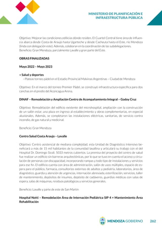 MINISTERIO DE PLANIFICACIÓN E
INFRAESTRUCTURA PÚBLICA
262
Objetivo: Mejorar las condiciones edilicias dónde residen. El Cuartel Central tiene área de influen-
cia abarca desde Costa de Araujo hasta Ugarteche y desde Cacheuta hasta el Este, río Mendoza
(linda con delegación este). Además, colaboran en la coordinación de las subdelegaciones.
Beneficio: Gran Mendoza, parcialmente Lavalle y gran parte del Este.
OBRAS FINALIZADAS
Mayo 2022 – Mayo 2023
• Salud y deportes
- Plateas torneo pádel en el Estadio Provincial Malvinas Argentinas – Ciudad de Mendoza
Objetivo: En el marco del torneo Premier Pádel, se construyó infraestructura específica para dos
canchas en el predio del Aconcagua Arena.
DINAF – Remodelación y Ampliación Centro de Acompañamiento Integral – Godoy Cruz
Objetivo: Remodelación del edificio existente del microhospital, ampliación con la construcción
de un salón estar, una plaza en ingreso al establecimiento y obras complementarias, en especial
aluvionales. Además, se completaron las instalaciones eléctricas, sanitarias, de servicio contra
incendio, de gas natural y medicinal.
Beneficio: Gran Mendoza
Centro Salud Costa Araujo – Lavalle
Objetivo: Centro asistencial de mediana complejidad, esta Unidad de Diagnóstico Intensivo be-
neficiará a más de 15 mil habitantes de la comunidad lavallina y articulará su trabajo con el del
Hospital Dr. Domingo Sicoli. 5033 metros cubiertos. La premisa del proyecto del centro de salud
fue realizar un edificio sin barreras arquitectónicas, por lo que se tuvo en cuenta el acceso y circu-
lación de personas con discapacidad, incorporando rampas y todo tipo de instalaciones y servicios
para ese fin. El edificio cuenta con área de administración, salón de usos múltiples, espacio de es-
pera para el público, farmacia, consultorios externos de adultos y pediatría, laboratorios, área de
diagnóstico, guardia y atención de urgencias, internación abreviada, esterilización, servicios, taller
de mantenimiento, depósitos de insumos, depósito de cadáveres, guardias médicas con salas de
espera, salas de máquinas, residuos patológicos y servicios generales.
Beneficio: Lavalle y parte de este de San Martín
Hospital Notti – Remodelación Área de Internación Pediátrica SIP 4 + Mantenimiento Área
Rehabilitación
 