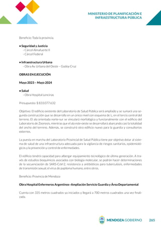 MINISTERIO DE PLANIFICACIÓN E
INFRAESTRUCTURA PÚBLICA
265
Beneficio: Toda la provincia.
• Seguridad y Justicia
- Cárcel Almafuerte II
- Cárcel Federal
• Infraestructura Urbana
- Obra Av. Urbana del Oeste – Godoy Cruz
OBRAS EN EJECUCIÓN
Mayo 2023 – Mayo 2024
• Salud
- Obra Hospital Lencinas
Presupuesto: $ 833.077.632
Objetivo: El edificio existente del Laboratorio de Salud Pública será ampliado y se sumará una se-
gunda construcción que se desarrolla en un único nivel con esquema de L, en el tercio central del
terreno. El ala orientada norte-sur se vinculará morfológica y funcionalmente con el edificio del
Laboratorio de Zoonosis, mientras que el ala este-oeste se desarrollará abarcando casi la totalidad
del ancho del terreno. Además, se construirá otro edificio nuevo para la guardia y consultorios
externos.
La puesta en marcha del Laboratorio Provincial de Salud Pública tiene por objetivo dotar al siste-
ma de salud de una infraestructura adecuada para la vigilancia de riesgos sanitarios, epidemioló-
gicos y la prevención y control de enfermedades.
El edificio tendrá capacidad para albergar equipamiento tecnológico de última generación. A tra-
vés de estudios bioquímicos asociados con biología molecular, se podrán hacer determinaciones
de la secuenciación de SARS-CoV-2, resistencia a antibióticos para tuberculosis, enfermedades
de transmisión sexual, el virus de papiloma humano, entre otros.
Beneficio: Provincia de Mendoza
Obra Hospital Enfermeros Argentinos–Ampliación Servicio Guardia y Área Departamental
Cuenta con 335 metros cuadrados ya iniciados y llegará a 700 metros cuadrados una vez finali-
zada.
 