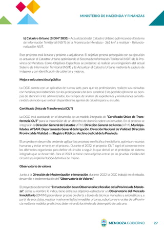 MINISTERIO DE HACIENDA Y FINANZAS
27
b) Catastro Urbano (BID N° 3835) - Actualización del Catastro Urbano optimizando el Sistema
de Información Territorial (NSIT) de la Provincia de Mendoza - 365 km² a restituir - Refuncio-
nalización NSIT.
Este proyecto está licitado y próximo a adjudicarse. El objetivo general perseguido con su ejecución
es actualizar el Catastro Urbano optimizando el Sistema de Información Territorial (NSIT) de la Pro-
vincia de Mendoza. Como Objetivos Específicos se pretende: a) realizar una reingeniería del actual
Sistema de Información Territorial (NSIT) y b) Actualizar el Catastro Urbano mediante la captura de
imágenes y con identificación de cubiertas y mejoras.
Mejora en la atención al público
La DGC cuenta con un aplicativo de turnos web, para que los profesionales realicen sus consultas
con horarios preestablecidos con los profesionales del área catastral. Esto permite optimizar los tiem-
pos de atención a los administrados, los tiempos de análisis de expedientes y resoluciones conside-
rando la atención que tendrán disponibles los agentes de catastro para su estudio.
Certificado Único de Transferencia (CUT)
La DGC está avanzando en el desarrollo de un modelo integrado de “Certificado Único de Trans-
ferencia-CUT” para la transmisión de un derecho de dominio sobre un inmueble. En el proceso se
integrarán la Dirección General de Catastro (ATM), Dirección General de Rentas (ATM), Municipa-
lidades, AYSAM, Departamento General de Irrigación, Dirección Nacional de Vialidad, Dirección
Provincial de Vialidad y el Registro Público y Archivo Judicial de la Provincia.
El proyecto en desarrollo pretende agilizar los procesos en el tráfico inmobiliario, optimizar recursos
humanos y evitar errores en el proceso. Durante el 2022, el proyecto CUT logró el consenso entre
los diferentes organismos para definir el circuito a seguir, lo que derivó en el prototipo de sistema
integrado que se desarrolló. Para el 2023 se tiene como objetivo entrar en las pruebas iniciales del
circuito y la implementación definitiva del mismo.
Observatorio de valores
Junto a la Dirección de Modernización e Innovación, durante 2022 la DGC trabajó en el estudio,
desarrollo e implementación del “Observatorio de Valores”.
El proyecto se denominó "Estructuración de un Observatorio y Revalúo de la Provincia de Mendo-
za", como su nombre lo indica, tiene entre sus objetivos estructurar un Observatorio del Mercado
Inmobiliario (OMIM) para relevar precios de oferta a través de técnicas manuales y automáticas y, a
partir de esos datos, revaluar masivamente los inmuebles urbanos, suburbanos y rurales de la Provin-
cia mediante modelos predictivos, determinando los niveles de desempeño de cada uno.
 