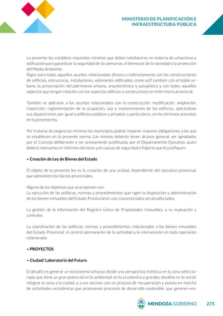 MINISTERIO DE PLANIFICACIÓN E
INFRAESTRUCTURA PÚBLICA
275
La presente ley establece requisitos mínimos que deben satisfacerse en materia de urbanismo y
edificación para garantizar la seguridad de las personas, el bienestar de la sociedad y la protección
del Medio Ambiente.
Rigen para todos aquellos asuntos relacionados directa o indirectamente con las construcciones
de edificios, estructuras, instalaciones, volúmenes edificados, como así́ también con el tejido ur-
bano, la preservación del patrimonio urbano, arquitectónico y paisajístico y con todos aquellos
aspectos que tengan relación con los aspectos edilicios y constructivos en el territorio provincial.
También se aplicarán a los asuntos relacionados con la construcción, modificación, ampliación,
inspección, reglamentación de la ocupación, uso y mantenimiento de los edificios, aplicándose
sus disposiciones por igual a edificios públicos y privados o particulares, en los términos previstos
en la presente ley.
Por tratarse de exigencias mínimas los municipios podrán imponer mayores obligaciones a las que
se establecen en la presente norma. Las mismas deberán tener alcance general, ser aprobadas
por el Concejo deliberante y ser previamente justificadas por el Departamento Ejecutivo, quien
deberá motivarlas en informes técnicos y en causas de seguridad o higiene que lo justifiquen.
• Creación de Ley de Bienes del Estado
El objeto de la presente ley es la creación de una unidad, dependiente del ejecutivo provincial,
que administre los bienes provinciales.
Alguno de los objetivos que se proponen son:
La ejecución de las políticas, normas y procedimientos que rigen la disposición y administración
de los bienes inmuebles del Estado Provincial en uso, concesionados y/o desafectados.
La gestión de la información del Registro Único de Propiedades Inmuebles, y su evaluación y
contralor.
La coordinación de las políticas, normas y procedimientos relacionados a los bienes inmuebles
del Estado Provincial, el control permanente de la actividad y la intervención en toda operación
relacionada
• PROYECTOS
• Ciudad/ Laboratorio del Futuro
El desafío es generar un ecosistema virtuoso desde una perspectiva holística en la zona seleccio-
nada que tiene un gran potencial en lo ambiental, en lo económico y grandes desafíos en lo social.
integrar la zona a la ciudad, y a sus vecinos con un proceso de recuperación y puesta en marcha
de actividades económicas que promuevan procesos de desarrollo sostenible, que generen em-
 