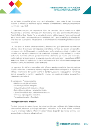 MINISTERIO DE PLANIFICACIÓN E
INFRAESTRUCTURA PÚBLICA
276
pleo en blanco y de calidad, y junto a esto servir a la mejora y conservación de toda el área ana-
lizada en lo ambiental, y mejoren el espacio público y la infraestructura del lugar para promover
convivencia y seguridad.
El Ex Aeroparque cuenta con un predio de 72 ha, fue creado en 1961 e inhabilitado en 1993.
Actualmente se encuentra habilitado como helipuerto y tiene base permanente el Cuerpo de
Aviación Policial Base Cóndor. Por su ubicación dentro del tejido urbano, se ha convertido actual-
mente en una barrera urbana, por lo que se requiere producir cambios morfológicos y funcionales
en el área que favorezcan la integración de un entorno con una marcada fragmentación socioe-
conómica.
Las características de este predio en la ciudad presentan una gran oportunidad de innovación
urbana y testeo de técnicas y tecnologías de desarrollo de avanzada que puedan ser replicables
en otros sectores de Mendoza y/o el mundo. Por esta razón, actualmente, desde el Ministerio de
Planificación e Infraestructura impulsó un proceso de innovación urbana liderado por un equi-
po humano altamente calificado que se denominará Laboratorio Del Futuro. Este equipo está
conformado por profesionales de la provincia, expertos internacionales y especialistas del BID
abocados al diseño y la implementación de un plan maestro de desarrollo urbano-estratégico que
funcionará como una ventana a la ciudad del futuro.
Los usos generales que se proyectarán en el predio son: nuevas tipologías de vivienda con insta-
laciones comerciales y recreativas, complejo integrado del Ministerio de Seguridad de la provincia,
edificio e instalaciones del Cuartel Central de Bomberos, espacios verdes públicos recreativos,
polo de innovación, formación y capacitación, y nuevas tecnologías destinado a la educación y
conocimiento, entre otros.
Se trabaja sobre 7 ejes estratégicos:
- Movilidad sostenible y equitativa
- Eficiencia y transición energética
- Innovación y desarrollo productivo integral
- Sostenibilidad ambiental y adaptación climática
- Gestión eficiente del agua, saneamiento y residuos
- Vivienda y espacio público accesibles
- Formación, educación y Tecnología
• Inteligencia en bienes del Estado
Consiste en seguir consolidando una única base de datos de los bienes del Estado, mediante
relevamientos periódicos, que aplique inteligencia y economía al uso de los mismos brindando
servicios concretos mediante información sistematizada, disponible de manera oportuna y de
acceso público mediante un solo Visualizador.
 