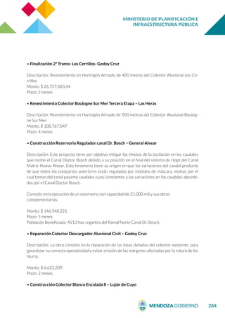 MINISTERIO DE PLANIFICACIÓN E
INFRAESTRUCTURA PÚBLICA
284
• Finalización 2º Tramo- Los Cerrillos- Godoy Cruz
Descripción: Revestimiento en Hormigón Armado de 400 metros del Colector Aluvional Los Ce-
rrillos
Monto: $ 26.727.683,44
Plazo: 2 meses
• Revestimiento Colector Boulogne Sur Mer Tercera Etapa – Las Heras
Descripción: Revestimiento en Hormigón Armado de 500 metros del Colector Aluvional Boulog-
ne Sur Mer
Monto: $ 108.767.047
Plazo: 4 meses
• Construcción Reservorio Regulador canal Dr. Bosch – General Alvear
Descripción: Este proyecto tiene por objetivo mitigar los efectos de la oscilación en los caudales
que recibe el Canal Doctor Bosch debido a su posición en el final del sistema de riego del Canal
Matriz Nuevo Alvear. Este fenómeno tiene su origen en que las variaciones del caudal producto
de que todos los compartos anteriores están regulados por módulos de máscara, motivo por el
cual toman del canal pasante caudales cuasi constantes y las variaciones en los caudales absorbi-
das por el Canal Doctor Bosch.
Consiste en la ejecución de un reservorio con capacidad de 21.000 m3 y sus obras
complementarias.
Monto: $ 146.948.221
Plazo: 5 meses
Población Beneficiada: 4513 has, regantes del Ramal Norte Canal Dr. Bosch.
• Reparación Colector Descargador Aluvional Civit – Godoy Cruz
Descripción: La obra consiste en la reparación de las losas dañadas del colector existente, para
garantizar su correcta operatividad y evitar erosión de las márgenes afectadas por la rotura de los
muros.
Monto: $ 6.622.209.
Plazo: 2 meses.
• Construcción Colector Blanco Encalada II – Luján de Cuyo
 