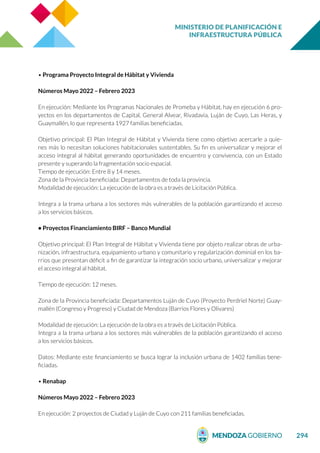 MINISTERIO DE PLANIFICACIÓN E
INFRAESTRUCTURA PÚBLICA
294
• Programa Proyecto Integral de Hábitat y Vivienda
Números Mayo 2022 – Febrero 2023
En ejecución: Mediante los Programas Nacionales de Promeba y Hábitat, hay en ejecución 6 pro-
yectos en los departamentos de Capital, General Alvear, Rivadavia, Luján de Cuyo, Las Heras, y
Guaymallén, lo que representa 1927 familias beneficiadas.
Objetivo principal: El Plan Integral de Hábitat y Vivienda tiene como objetivo acercarle a quie-
nes más lo necesitan soluciones habitacionales sustentables. Su fin es universalizar y mejorar el
acceso integral al hábitat generando oportunidades de encuentro y convivencia, con un Estado
presente y superando la fragmentación socio espacial.
Tiempo de ejecución: Entre 8 y 14 meses.
Zona de la Provincia beneficiada: Departamentos de toda la provincia.
Modalidad de ejecución: La ejecución de la obra es a través de Licitación Pública.
Integra a la trama urbana a los sectores más vulnerables de la población garantizando el acceso
a los servicios básicos.
• Proyectos Financiamiento BIRF – Banco Mundial
Objetivo principal: El Plan Integral de Hábitat y Vivienda tiene por objeto realizar obras de urba-
nización, infraestructura, equipamiento urbano y comunitario y regularización dominial en los ba-
rrios que presentan déficit a fin de garantizar la integración socio urbano, universalizar y mejorar
el acceso integral al hábitat.
Tiempo de ejecución: 12 meses.
Zona de la Provincia beneficiada: Departamentos Luján de Cuyo (Proyecto Perdriel Norte) Guay-
mallén (Congreso y Progreso) y Ciudad de Mendoza (Barrios Flores y Olivares)
Modalidad de ejecución: La ejecución de la obra es a través de Licitación Pública.
Integra a la trama urbana a los sectores más vulnerables de la población garantizando el acceso
a los servicios básicos.
Datos: Mediante este financiamiento se busca lograr la inclusión urbana de 1402 familias bene-
ficiadas.
• Renabap
Números Mayo 2022 – Febrero 2023
En ejecución: 2 proyectos de Ciudad y Luján de Cuyo con 211 familias beneficiadas.
 