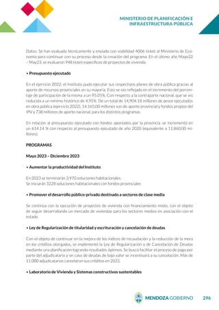 MINISTERIO DE PLANIFICACIÓN E
INFRAESTRUCTURA PÚBLICA
296
Datos: Se han evaluado técnicamente y enviado con viabilidad 4006 ticket al Ministerio de Eco-
nomía para continuar con su proceso desde la creación del programa. En el último año Mayo22
– May23, se evaluaron 948 ticket específicos de proyectos de vivienda.
• Presupuesto ejecutado
En el ejercicio 2022, el Instituto pudo ejecutar sus respectivos planes de obra pública gracias al
aporte de recursos provinciales en su mayoría. Esto se vio reflejado en el incremento del porcen-
taje de participación de la misma a un 95.05%. Con respecto a la contraparte nacional, que se vio
reducida a un mínimo histórico de 4,95%. De un total de 14.904.18 millones de pesos ejecutados
en obra pública (ejercicio 2022), 14.165,00 millones son de aporte provincial y fondos propios del
IPV y 738 millones de aporte nacional, para los distintos programas.
En relación al presupuesto ejecutado con fondos aportados por la provincia, se incrementó en
un 614.14 % con respecto al presupuesto ejecutado de año 2020 (equivalente a 11.860,00 mi-
llones).
PROGRAMAS
Mayo 2023 – Diciembre 2023
• Aumentar la productividad del Instituto
En 2023 se terminarán 3.970 soluciones habitacionales.
Se iniciarán 3228 soluciones habitacionales con fondos provinciales
• Promover el desarrollo público-privado destinado a sectores de clase media
Se continúa con la ejecución de proyectos de vivienda con financiamiento mixto, con el objeto
de seguir desarrollando un mercado de viviendas para los sectores medios en asociación con el
estado.
• Ley de Regularización de titularidad y escrituración y cancelación de deudas
Con el objeto de continuar en la mejora de los índices de recaudación y la reducción de la mora
en los créditos otorgados, se implementó la Ley de Regularización y de Cancelación de Deudas
mediante una planificación logrando resultados óptimos. Se buscó facilitar el proceso de pago por
parte del adjudicatario y en caso de deudas de bajo valor se incentivará a su cancelación. Más de
11.000 adjudicatarios cancelaron sus créditos en 2022.
• Laboratorio de Vivienda y Sistemas constructivos sustentables
 