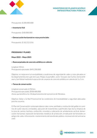 MINISTERIO DE PLANIFICACIÓN E
INFRAESTRUCTURA PÚBLICA
305
Presupuesto: $ 200.000.000
• Inventario Vial
Presupuesto: $ 80.000.000
• Demarcación horizontal en rutas provinciales
Presupuesto: $ 162.521.016
PROGRAMA Y PLANES
Mayo 2022 – Mayo 2023
• Reencarpetados de concreto asfáltico en caliente
Longitud: 40 km.
Presupuesto ejecutado: $491.200.000
Objetivo: se mejoraron la transitabilidad y condiciones de seguridad de calles y rutas ubicadas en
los departamentos de Luján de Cuyo, Maipú, Guaymallén, Junín, Tunuyán, San Carlos, General Al-
vear y San Rafael mediante la ejecución de carpetas de concreto asfáltico en caliente de 3 y 5 cm.
• Tareas de conservación
Longitud conservada: 6.950 km.
Presupuesto ejecutado: $500.480.000
Zonas que beneficia: los 18 departamentos de la provincia de Mendoza.
Objetivo: Dotar a la Red Provincial de las condiciones de transitabilidad y seguridad adecuadas
para los usuarios.
El Plan de Conservación contempla labores tales como: perfilado y restitución del galibo en cami-
nos de suelo natural y enripiados, ejecución de tratamientos superficiales tipo slurry, limpieza de
la zona de camino, bacheos, confección, recambio y colocación de señalamiento vertical, demar-
cación horizontal, reposición de barandas metálicas de protección, erradicación de forestales en
peligro de caída, reforestación, mantenimiento del alumbrado público, reconversión de luminarias
a led.
 