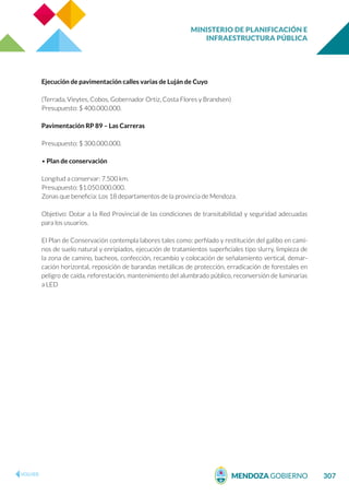 MINISTERIO DE PLANIFICACIÓN E
INFRAESTRUCTURA PÚBLICA
307
Ejecución de pavimentación calles varias de Luján de Cuyo
(Terrada, Vieytes, Cobos, Gobernador Ortiz, Costa Flores y Brandsen)
Presupuesto: $ 400.000.000.
Pavimentación RP 89 – Las Carreras
Presupuesto: $ 300.000.000.
• Plan de conservación
Longitud a conservar: 7.500 km.
Presupuesto: $1.050.000.000.
Zonas que beneficia: Los 18 departamentos de la provincia de Mendoza.
Objetivo: Dotar a la Red Provincial de las condiciones de transitabilidad y seguridad adecuadas
para los usuarios.
El Plan de Conservación contempla labores tales como: perfilado y restitución del galibo en cami-
nos de suelo natural y enripiados, ejecución de tratamientos superficiales tipo slurry, limpieza de
la zona de camino, bacheos, confección, recambio y colocación de señalamiento vertical, demar-
cación horizontal, reposición de barandas metálicas de protección, erradicación de forestales en
peligro de caída, reforestación, mantenimiento del alumbrado público, reconversión de luminarias
a LED
 