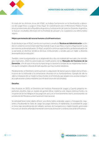 MINISTERIO DE HACIENDA Y FINANZAS
32
A través de las distintas áreas del IPJyC, se trabaja fuertemente en la fiscalización y denun-
cia del juego físico y juego en línea ilegal. En coordinación con el Ministerio Público Fiscal,
otras jurisdicciones de la República Argentina y la Asociación de Loterías Estatales Argentina,
se buscan resultados efectivos con la finalidad de proveer a la ciudadanía una oferta lúdica
segura.
Mejora permanente del recurso humano y la infraestructura
Es de destacar que el IPJyC cuenta con la primera camada de Técnicos en Administración recibi-
dos en convenio con la Universidad Nacional de Cuyo, lo que lleva a nuestra Organización a una
permanente profesionalización. El IPJyC propicia la continua capacitación y profesionalización de
su personal, en distintas temáticas técnicas institucionales y sociales para un mejor y eficiente
desempeño de la Institución.
También, como la organización se va adaptando día a día a la realidad del mercado y las tecnolo-
gías imperantes, 2023 ha comenzado con modificaciones de los Manuales de Funciones de las
Gerencias, a fin de que el recurso humano tenga la necesaria claridad de las importantes funcio-
nes que le competen, dejando de lado aquellas que hoy resultan obsoletas.
Paralelamente, el Directorio continuará con la adquisición de bienes para la mejora de la infraes-
tructura de la institución y la consecuente eficiencia en su funcionamiento. Ejemplo de ello ha
sido la instalación de un moderno Data Center en el Instituto, que proporciona acceso comparti-
do a aplicaciones y datos mediante una infraestructura de red compleja.
Desafíos
Para finalizar, en 2023, el Directorio del Instituto Provincial de Juegos y Casinos proyecta im-
portantes desafíos, bajo un modelo de gestión eficaz, moderna y de mejora continua frente a la
irrupción de las tecnologías en los juegos de azar y en el funcionamiento diario, posicionando a la
jurisdicción de Mendoza a nivel nacional e internacional.
Su actividad tiene como objeto ofrecer una oferta lúdica ordenada, segura y transparente, regu-
lando y fiscalizando las Salas de Juego, los juegos lotéricos, el hipódromo y la actividad de juego
en línea, bajo procedimientos de calidad y acciones de transparencia y modernización, generando
recursos con destino al fortalecimiento del sistema de promoción y asistencia social de la Provincia.
 