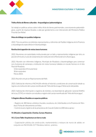 MINISTERIO CULTURA Y TURISMO
331
Tráfico Ilícito de Bienes culturales - Arqueológicos /paleontológicos
Se trabajó en políticas activas sobre tráfico ilícito de bienes patrimoniales, concretamente paleontoló-
gicos, a partir de requisas llevadas a cabo por gendarmería y con intervención del Ministerio Público
Fiscal de San Rafael.
Mesa de diálogo con pueblos indígenas
2022. Tres encuentros con distintos representantes y referentes de Pueblos Indígenas de la Provincia
y arqueólogos/as especialistas en bioarqueología.
Restitución/cogestión de restos óseos humanos
2022. Reuniones con autoridades institucionales por un lado y representantes indígenas por otro, en
pos de la firma de un acta de compromiso de restitución de la Momia del cerro Aconcagua.
2022. Reunión con referentes indígenas, Municipio de Rivadavia y bioantropólogos para comenzar
con el proceso de comanejo y restitución de restos humanos hallados en rescate forense en el sitio
Pozo de Rivadavia.
14 de noviembre (Firma de Acta)
30 de noviembre
Marzo 2023.
2023. Reunión virtual con Representante del INAI.
2023. Solicitud de Informe al INCIHUSA referido al historial y condiciones de conservación desde su
ingreso a la institución del cuerpo momificado del “Niño del Aconcagua”. Reiteración del pedido.
2023. Solicitud de información o registros de trámites a la Autoridad de aplicación nacional (INAPL)
de la Ley 25743, en relación con estudios o registro del cuerpo momificado del “Niño del Aconcagua”.
V. Registro Bienes Muebles en espacios públicos
- Registro de 400 bienes artísticos (murales, esculturas, etc.) distribuidos en la Provincia de Men-
doza. Fichas de relevamiento con fotos.
- Control anual y registros de las pinacotecas de Casa de Gobierno (200 obras aprox.)
VI. Difusión y Capacitación. Charlas, Cursos, Muestras
VI.1. Curso Taller Arquitectura en tierra cruda
- Capacitación práctica de construcción, mantenimiento y restauro de muros de adobe; en
conjunto con INCIHUSA. CCT Mendoza. teórico - práctico.
 