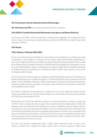MINISTERIO CULTURA Y TURISMO
333
VII. 2. En proceso: Acta de restitución momia del Aconcagua.
VII. 3 Convenio con UTN para estudio estructural Turismo, en proceso.
VII.4. DPCM / Comisión Nacional de Monumentos, de Lugares y de Bienes Históricos.
Se relevaron los MHN y LHN de la Provincia. (relevamiento fotográfico de actualización de los
sitios y visitas a los sitios) para la publicación que realizará la CNMLBH en la región Cuyo. Sitios
relevados: 70 bienes.
VIII. Museos
VIII.3. Museos y Visitantes 2022-2023
En este caso informamos el resultado de un año, dado que las estadísticas se consideran de modo
comparado en año completo. La situación de los museos experimentó cambios significativos a
partir de la implementación de una política de conjunto durante la presente gestión. Esto resultó
de la elaboración de una política basada en el diseño del plan estratégico de cada espacio, centra-
da en el estudio llevado a cabo en cada espacio a lo largo de 2020. Dada la anomalía observada
en 2020 producto de la pandemia, la comparación 2021 vs 2022 cobra sentido a la luz de las
estrategias implementadas.
Así, en los dos años visitaron nuestros 9 espacios un total de 253.245 personas. Este total para el
bienio se distribuye entre un 28% para 2021 y un 72% para 2022 (las visitas aumentaron más del
doble). Total, de 182.086 visitantes en 2022. Comparando, la situación de visitas distribuidas por
espacio se puede observar que todos los espacios, salvo el Museo de la Educación, aumentaron
en cantidad de visitas en 2022.
En cuanto a tendencias de procedencias, se observa en la suma de todos los espacios que las
visitas que predominan son las provinciales (62,8%). Las visitas desde otras provincias ascienden
al 29,6% y las internacionales al 7,5%.
Observamos que el 60 % de visitantes se volcaron a museos de historia y ciencias, en tanto que
el 40 % lo hizo a museos de artes visuales. Esto mantiene tendencias observadas en 2021. No
obstante, existe una tendencia más equilibrada en cuanto a cantidades entre los espacios de arte,
en tanto que, en los casos de museos de historia y ciencias, el Museo de Ciencias Naturales junto
a Memorial de la Bandera presentan cantidades excepcionales de visitas, versus cantidades muy
bajas en el Museo de la educación y el Archivo General. En cuanto a procedencias, observamos
que los espacios de artes visuales proporcionalmente atraen mayor cantidad de visitantes inter-
nacionales que los de historia y ciencias.
En base a los estudios comparados 2021 y 2022, puede observarse que, en base a can-
tidad, se cumplió con el objetivo de lograr mayor visita a nuestros espacios. Todos (salvo
 