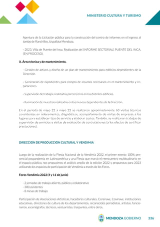 MINISTERIO CULTURA Y TURISMO
336
Apertura de la Licitación pública para la construcción del centro de informes en el ingreso al
tambo de Ranchillos, Uspallata Mendoza.
- 2023. Villa de Puente del Inca. Realización de [INFORME SECTORIAL] PUENTE DEL INCA,
(EN PROCESO).
X. Área técnica y de mantenimiento.
- Gestión de activos y diseño de un plan de mantenimiento para edificios dependientes de la
Dirección.
- Generación de expedientes para compra de insumos necesarios en el mantenimiento y re-
paraciones.
- Supervisión de trabajos realizados por terceros en los distintos edificios.
- Iluminación de muestras realizadas en los museos dependientes de la dirección.
En el período de mayo 22 a mayo 23 se realizaron aproximadamente 60 visitas técnicas
consistentes en relevamientos, diagnósticos, acompañamiento de visitas de empresas a los
lugares para establecer tipo de servicio y elaborar costos. También, se realizaron trabajos de
supervisión de servicios y visitas de evaluación de contrataciones (a los efectos de certificar
prestaciones).
DIRECCIÓN DE PRODUCCIÓN CULTURAL Y VENDIMIA
Luego de la realización de la Fiesta Nacional de la Vendimia 2022, el primer evento 100% pre-
sencial pospandemia en Latinoamérica y una Fiesta que marcó el reencuentro multitudinario en
el espacio público, nos propusimos el análisis amplio de la edición 2022 y propuestas para 2023
utilizando los espacios de participación de Vendimia a través de los Foros.
Foros Vendimia 2022 (4 y 11 de junio)
- 2 jornadas de trabajo abierto, público y colaborativo
- 300 asistentes
- 8 mesas de trabajo
Participación de Asociaciones Artísticas, hacedores culturales, Corenave, Covinave, instituciones
educativas, directores de cultura de los departamentos, reconocidos periodistas, artistas, funcio-
narios, escenógrafos, técnicos, vestuaristas, traspuntes, entre otros.
 