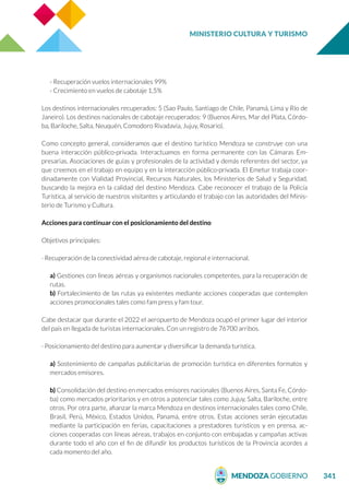 MINISTERIO CULTURA Y TURISMO
341
- Recuperación vuelos internacionales 99%
- Crecimiento en vuelos de cabotaje 1,5%
Los destinos internacionales recuperados: 5 (Sao Paulo, Santiago de Chile, Panamá, Lima y Río de
Janeiro). Los destinos nacionales de cabotaje recuperados: 9 (Buenos Aires, Mar del Plata, Córdo-
ba, Bariloche, Salta, Neuquén, Comodoro Rivadavia, Jujuy, Rosario).
Como concepto general, consideramos que el destino turístico Mendoza se construye con una
buena interacción público-privada. Interactuamos en forma permanente con las Cámaras Em-
presarias, Asociaciones de guías y profesionales de la actividad y demás referentes del sector, ya
que creemos en el trabajo en equipo y en la interacción público-privada. El Emetur trabaja coor-
dinadamente con Vialidad Provincial, Recursos Naturales, los Ministerios de Salud y Seguridad,
buscando la mejora en la calidad del destino Mendoza. Cabe reconocer el trabajo de la Policía
Turística, al servicio de nuestros visitantes y articulando el trabajo con las autoridades del Minis-
terio de Turismo y Cultura.
Acciones para continuar con el posicionamiento del destino
Objetivos principales:
· Recuperación de la conectividad aérea de cabotaje, regional e internacional.
a) Gestiones con líneas aéreas y organismos nacionales competentes, para la recuperación de
rutas.
b) Fortalecimiento de las rutas ya existentes mediante acciones cooperadas que contemplen
acciones promocionales tales como fam press y fam tour.
Cabe destacar que durante el 2022 el aeropuerto de Mendoza ocupó el primer lugar del interior
del país en llegada de turistas internacionales. Con un registro de 76700 arribos.
· Posicionamiento del destino para aumentar y diversificar la demanda turística.
a) Sostenimiento de campañas publicitarias de promoción turística en diferentes formatos y
mercados emisores.
b) Consolidación del destino en mercados emisores nacionales (Buenos Aires, Santa Fe, Córdo-
ba) como mercados prioritarios y en otros a potenciar tales como Jujuy, Salta, Bariloche, entre
otros. Por otra parte, afianzar la marca Mendoza en destinos internacionales tales como Chile,
Brasil, Perú, México, Estados Unidos, Panamá, entre otros. Estas acciones serán ejecutadas
mediante la participación en ferias, capacitaciones a prestadores turísticos y en prensa, ac-
ciones cooperadas con líneas aéreas, trabajos en conjunto con embajadas y campañas activas
durante todo el año con el fin de difundir los productos turísticos de la Provincia acordes a
cada momento del año.
 