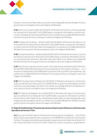 MINISTERIO CULTURA Y TURISMO
354
turísticos recorrieron la Plaza Italia, con carteles con el código QR del Ente Mendoza Turismo,
guías turísticas y entregaron calcos con imágenes de Mendoza.
3-16 Fiesta de la Cosecha 2023 (01-03-2023). El Ministerio de Cultura y Turismo participó
con personal de la Asociación Civil GUIAR donde un grupo de informadores turísticos reco-
rrieron el Aeropuerto Internacional El Plumerillo, con carteles con el código QR del Ente Men-
doza Turismo, guías turísticas y entregaron calcos con imágenes de Mendoza.
3-17 Vía Blanca de las Reinas - Vendimia 2023 (03-02-2023). El Ministerio de Cultura y Tu-
rismo participó con personal de la Asociación Civil GUIAR donde un grupo de informadores
turísticos recorrieron la Av. San Martín, principalmente, con carteles con el código QR del Ente
Mendoza Turismo, guías turísticas y entregaron calcos con imágenes de Mendoza.
3-18 Carrusel de las Reinas - Vendimia 2023 (04-02-2023). El Ministerio de Cultura y Turismo
participó con personal de la Asociación Civil GUIAR donde un grupo de informadores turísti-
cos recorrieron la Av. Sarmiento, calle Chile y Plaza San Martín, con carteles con el código QR
del Ente Mendoza Turismo, guías turísticas y entregaron calcos con imágenes de Mendoza.
3-19 Acto Central, segunda y tercera noche Fiesta Nacional de la Vendimia 2023 (04, 05 y
06-03-2023). El Ministerio de Cultura y Turismo participó con Informadores Turísticos p o r
convenio con Asociación Civil GUIAR donde recorrieron la Av. San Martín, principalmente, con
carteles con el código QR del Ente Mendoza Turismo, guías turísticas y entregaron calcos con
imágenes de Mendoza.
3-20 48° Encuentro Harley Mendoza (11-03-2023). El Ministerio de Cultura y Turismo par-
ticipó con personal de la Asociación Civil GUIAR donde un grupo de informadores turísticos
recorrieron las calles Espejo y Av. Mitre, con carteles con el código QR del Ente Mendoza Tu-
rismo, guías turísticas y entregaron calcos con imágenes de Mendoza.
3-21 20° Rally de las Bodegas (16 al 18-03-2023). El Ministerio de Cultura y Turismo parti-
cipó con personal de la Asociación Civil GUIAR donde un grupo de informadores turísticos
recorrieron las calles Espejo, frente al Hotel Hyatt, desde donde se realiza la largada de autos
antiguos de este prestigioso evento, con carteles con el código QR del Ente Mendoza Turismo,
guías turísticas y entregaron calcos con imágenes de Mendoza.
4- Viajes de familiarización. Fam press para prensa, trip press para influencers y fam tours para
operadores de turismo: 9 fam
4-1 Fam press de Brasil (viaje de familiarización para la prensa o periodistas – 14 al 16-05-
2022). Estuvo organizado de manera conjunta con el INPROTUR y la Dirección de Promoción
Turística. Participaron periodistas especializados en gastronomía de medios top de Brasil (For-
bes, Prazeres Da Mesa, Correio 24 hs, Bons Vinhos). Se visitaron locaciones y emprendimien-
 
