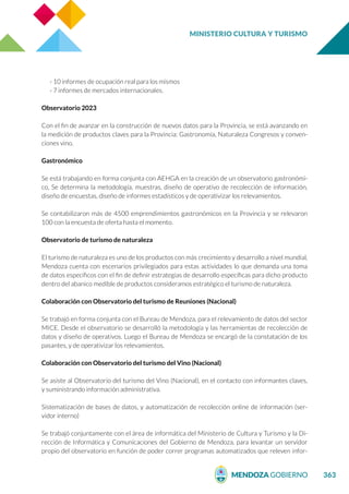 MINISTERIO CULTURA Y TURISMO
363
- 10 informes de ocupación real para los mismos
- 7 informes de mercados internacionales.
Observatorio 2023
Con el fin de avanzar en la construcción de nuevos datos para la Provincia, se está avanzando en
la medición de productos claves para la Provincia: Gastronomía, Naturaleza Congresos y conven-
ciones vino.
Gastronómico
Se está trabajando en forma conjunta con AEHGA en la creación de un observatorio gastronómi-
co, Se determina la metodología, muestras, diseño de operativo de recolección de información,
diseño de encuestas, diseño de informes estadísticos y de operativizar los relevamientos.
Se contabilizaron más de 4500 emprendimientos gastronómicos en la Provincia y se relevaron
100 con la encuesta de oferta hasta el momento.
Observatorio de turismo de naturaleza
El turismo de naturaleza es uno de los productos con más crecimiento y desarrollo a nivel mundial,
Mendoza cuenta con escenarios privilegiados para estas actividades lo que demanda una toma
de datos específicos con el fin de definir estrategias de desarrollo específicas para dicho producto
dentro del abanico medible de productos consideramos estratégico el turismo de naturaleza.
Colaboración con Observatorio del turismo de Reuniones (Nacional)
Se trabajó en forma conjunta con el Bureau de Mendoza, para el relevamiento de datos del sector
MICE. Desde el observatorio se desarrolló la metodología y las herramientas de recolección de
datos y diseño de operativos. Luego el Bureau de Mendoza se encargó de la constatación de los
pasantes, y de operativizar los relevamientos.
Colaboración con Observatorio del turismo del Vino (Nacional)
Se asiste al Observatorio del turismo del Vino (Nacional), en el contacto con informantes claves,
y suministrando información administrativa.
Sistematización de bases de datos, y automatización de recolección online de información (ser-
vidor interno)
Se trabajó conjuntamente con el área de informática del Ministerio de Cultura y Turismo y la Di-
rección de Informática y Comunicaciones del Gobierno de Mendoza, para levantar un servidor
propio del observatorio en función de poder correr programas automatizados que releven infor-
 
