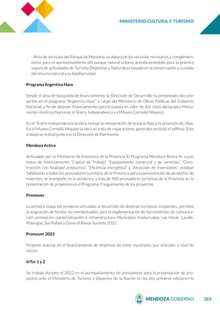 MINISTERIO CULTURA Y TURISMO
365
- Área de servicios del Parque de Montaña: se dotará de los servicios necesarios y complemen-
tarios para el aprovechamiento del parque natural urbano acondicionándolo para la práctica
segura de actividades de Turismo Deportivo y Naturaleza basado en la conservación y cuidado
del recurso natural y su biodiversidad.
Programa Argentina Hace
Desde el área de búsqueda de financiamiento la Dirección de Desarrollo ha presentado dos pro-
yectos en el programa “Argentina Hace” a cargo del Ministerio de Obras Públicas del Gobierno
Nacional, a fin de obtener financiamiento para la puesta en valor de dos sitios declarados Monu-
mento Histórico Nacional, el Teatro Independencia y el Museo Cornelio Moyano.
En el Teatro Independencia la obra incluye la restauración de butacas fijas y la provisión de sillas.
En el Museo Cornelio Moyano la obra se trata de reparaciones generales en todo el edificio. Este
trabajo se realizó junto con la Dirección de Patrimonio.
Mendoza Activa
Articulado con el Ministerio de Economía de la Provincia El Programa Mendoza Activa III, cuyas
líneas de financiamiento “Capital de Trabajo”, “Equipamiento comercial y de servicios”, “Cons-
trucción con finalidad productiva”, “Eficiencia energética” y “Atracción de inversiones”, estaban
habilitadas a todos los prestadores turísticos de la Provincia para la presentación de proyectos de
inversión, se acompañó en la asistencia a más de 400 prestadores turísticos de la Provincia en la
presentación de proyectos en el Programa. Y seguimiento de los proyectos.
Promover
La primera etapa del proyecto vinculado al desarrollo de destinos turísticos incipientes, permitió
la asignación de fondos no reembolsables para la implementación de herramientas de comunica-
ción, promoción comercialización e infraestructura. Municipios involucrados: Las Heras, Lavalle,
Malargüe, San Rafael y General Alvear durante 2022.
Promover 2023
Propone avanzar en el financiamiento de empresas de estos municipios que articulen a nivel de
clúster.
InTur 1 y 2
Se trabajó durante el 2022 en el acompañamiento de prestadores para la presentación de pro-
yectos ante el Ministerio de Turismo y Deportes de la Nación en las dos primeras ediciones lo
 