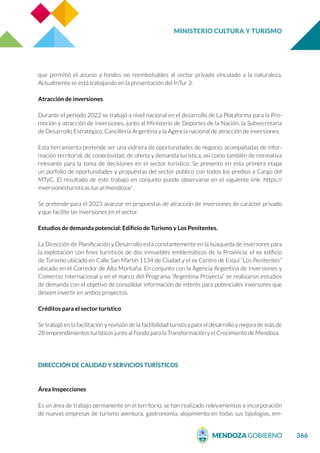 MINISTERIO CULTURA Y TURISMO
366
que permitió el acceso a fondos no reembolsables al sector privado vinculado a la naturaleza.
Actualmente se está trabajando en la presentación del InTur 3.
Atracción de inversiones
Durante el periodo 2022 se trabajó a nivel nacional en el desarrollo de La Plataforma para la Pro-
moción y atracción de inversiones, junto al Ministerio de Deportes de la Nación, la Subsecretaría
de Desarrollo Estratégico, Cancillería Argentina y la Agencia nacional de atracción de inversiones.
Esta herramienta pretende ser una vidriera de oportunidades de negocio, acompañadas de infor-
mación territorial, de conectividad, de oferta y demanda turística, así como también de normativa
relevante para la toma de decisiones en el sector turístico. Se presentó en esta primera etapa
un porfolio de oportunidades y propuestas del sector público con todos los predios a Cargo del
MTyC. El resultado de este trabajo en conjunto puede observarse en el siguiente link: https://
inversionesturisticas.tur.ar/mendoza/ .
Se pretende para el 2023 avanzar en propuestas de atracción de inversiones de carácter privado
y que facilite las inversiones en el sector.
Estudios de demanda potencial: Edificio de Turismo y Los Penitentes.
La Dirección de Planificación y Desarrollo está constantemente en la búsqueda de inversores para
la explotación con fines turísticos de dos inmuebles emblemáticos de la Provincia: el ex edificio
de Turismo ubicado en Calle San Martín 1134 de Ciudad y el ex Centro de Esquí “Los Penitentes”
ubicado en el Corredor de Alta Montaña. En conjunto con la Agencia Argentina de Inversiones y
Comercio Internacional y en el marco del Programa “Argentina Proyecta” se realizaron estudios
de demanda con el objetivo de consolidar información de interés para potenciales inversores que
deseen invertir en ambos proyectos.
Créditos para el sector turístico
Se trabajó en la facilitación y revisión de la factibilidad turística para el desarrollo y mejora de más de
28 emprendimientos turísticos junto al Fondo para la Transformación y el Crecimiento de Mendoza.
DIRECCIÓN DE CALIDAD Y SERVICIOS TURÍSTICOS
Área Inspecciones
Es un área de trabajo permanente en el territorio, se han realizado relevamientos e incorporación
de nuevas empresas de turismo aventura, gastronomía, alojamiento en todas sus tipologías, em-
 