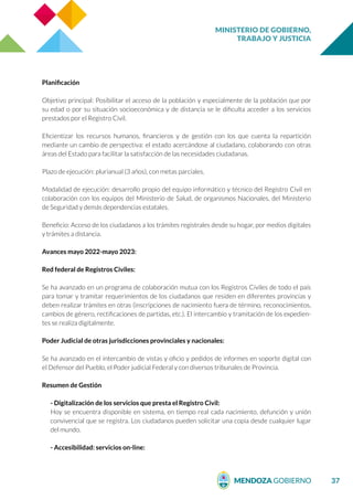 MINISTERIO DE GOBIERNO,
TRABAJO Y JUSTICIA
37
Planificación
Objetivo principal: Posibilitar el acceso de la población y especialmente de la población que por
su edad o por su situación socioeconómica y de distancia se le dificulta acceder a los servicios
prestados por el Registro Civil.
Eficientizar los recursos humanos, financieros y de gestión con los que cuenta la repartición
mediante un cambio de perspectiva: el estado acercándose al ciudadano, colaborando con otras
áreas del Estado para facilitar la satisfacción de las necesidades ciudadanas.
Plazo de ejecución: plurianual (3 años), con metas parciales.
Modalidad de ejecución: desarrollo propio del equipo informático y técnico del Registro Civil en
colaboración con los equipos del Ministerio de Salud, de organismos Nacionales, del Ministerio
de Seguridad y demás dependencias estatales.
Beneficio: Acceso de los ciudadanos a los trámites registrales desde su hogar, por medios digitales
y trámites a distancia.
Avances mayo 2022-mayo 2023:
Red federal de Registros Civiles:
Se ha avanzado en un programa de colaboración mutua con los Registros Civiles de todo el país
para tomar y tramitar requerimientos de los ciudadanos que residen en diferentes provincias y
deben realizar trámites en otras (inscripciones de nacimiento fuera de término, reconocimientos,
cambios de género, rectificaciones de partidas, etc.). El intercambio y tramitación de los expedien-
tes se realiza digitalmente.
Poder Judicial de otras jurisdicciones provinciales y nacionales:
Se ha avanzado en el intercambio de vistas y oficio y pedidos de informes en soporte digital con
el Defensor del Pueblo, el Poder judicial Federal y con diversos tribunales de Provincia.
Resumen de Gestión
- Digitalización de los servicios que presta el Registro Civil:
Hoy se encuentra disponible en sistema, en tiempo real cada nacimiento, defunción y unión
convivencial que se registra. Los ciudadanos pueden solicitar una copia desde cualquier lugar
del mundo.
- Accesibilidad: servicios on-line:
 