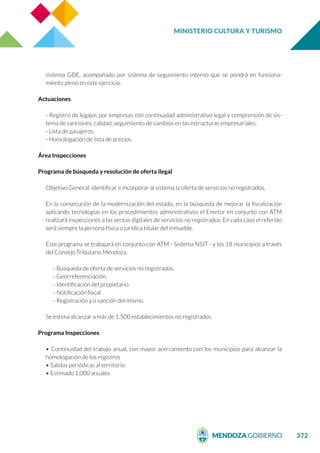 MINISTERIO CULTURA Y TURISMO
372
sistema GDE, acompañado por sistema de seguimiento interno que se pondrá en funciona-
miento pleno en este ejercicio.
Actuaciones
- Registro de legajos por empresas con continuidad administrativo legal y comprensión de sis-
tema de sanciones, calidad, seguimiento de cambios en las estructuras empresariales.
- Lista de pasajeros.
- Homologación de lista de precios.
Área Inspecciones
Programa de búsqueda y resolución de oferta ilegal
Objetivo General: identificar e incorporar al sistema la oferta de servicios no registrados.
En la consecución de la modernización del estado, en la búsqueda de mejorar la fiscalización
aplicando tecnologías en los procedimientos administrativos el Emetur en conjunto con ATM
realizará inspecciones a las ventas digitales de servicios no registrados. En cada caso el referido
será siempre la persona física o jurídica titular del inmueble.
Este programa se trabajará en conjunto con ATM - Sistema NSIT - y los 18 municipios a través
del Consejo Tributario Mendoza.
- Búsqueda de oferta de servicios no registrados.
- Georreferenciación.
- Identificación del propietario.
- Notificación fiscal.
- Registración y o sanción del mismo.
Se estima alcanzar a más de 1.500 establecimientos no registrados.
Programa Inspecciones
• Continuidad del trabajo anual, con mayor acercamiento con los municipios para alcanzar la
homologación de los registros
• Salidas periódicas al territorio
• Estimado 1.000 anuales
 
