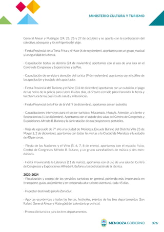 MINISTERIO CULTURA Y TURISMO
376
General Alvear y Malargüe (24, 25, 26 y 27 de octubre) y se aporta con la contratación del
colectivo, obsequios y los refrigerios del viaje.
· Fiesta Provincial de la Torta Frita y el Mate (6 de noviembre), aportamos con un grupo musical
y la seguridad de la fiesta.
· Capacitación bodas de destino (24 de noviembre) aportamos con el uso de una sala en el
Centro de Congresos y Exposiciones y coffee.
· Capacitación de servicio y atención del turista (9 de noviembre) aportamos con el coffee de
la capacitación y traslado del capacitador.
· Fiesta Provincial del Turismo y el Vino (3,4 de diciembre) aportamos con un subsidio, el pago
de las horas de la policía para cubrir los dos días, el circuito cerrado para transmitir la fiesta y
la cobertura de los puestos de salud y ambulancias.
· Fiesta Provincial de la Flor de la Vid (9 de diciembre), aportamos con un subsidio.
· Capacitaciones intensivas para el sector turístico: Mucama/o, Moza/o, Atención al cliente y
Recepcionista (1 de diciembre). Aportamos con el uso de dos salas del Centro de Congresos y
Exposiciones Alfredo R. Bufano y la contratación de dos proyectores portátiles.
· Viaje de egresado de 7° año a la ciudad de Mendoza, Escuela Bufano del Distrito Villa 25 de
Mayo (1, 2 de diciembre), aportamos con todas las visitas a la Ciudad de Mendoza y la estadía
de 40 personas.
· Fiesta de las Naciones y el Vino (5, 6, 7, 8 de enero), aportamos con el espacio físico,
Centro de Congresos Alfredo R. Bufano, y un grupo sanrafaelinos de música y dos men-
docinos.
· Fiesta Provincial de la Labranza (11 de marzo), aportamos con el uso de una sala del Centro
de Congresos y Exposiciones Alfredo R. Bufano y la contratación de la técnica.
2023-2024
· Fiscalización y control de los servicios turísticos en general, poniendo más importancia en
(transporte, guías, alojamiento y en temporada alta turismo aventura), cada 45 días.
· Inspector destinado para la Zona Sur.
· Aportes económicos a todas las fiestas, festivales, eventos de los tres departamentos (San
Rafael, General Alvear y Malargüe) del calendario provincial.
· Promoción turística para los tres departamentos.
 