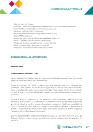 MINISTERIO CULTURA Y TURISMO
379
- Sale Mendoza (abril-mayo).
- Día de los Enamorados (solo en Brasil para junio y con vuelo Gol directo nuevo tramo).
- Team Mendoza (campaña de invierno durante junio y julio).
- Tango por los Caminos del Vino (agosto).
- Estás pensando en Mendoza? (campaña primavera-verano).
- Festival MIGA (oct-nov).
- Capital Iberoamericana de la Gastronomía y el Vino (diciembre).
- Disfrutá el cambio (diciembre-enero solo en Chile).
- Temporada Vendimia (campaña verano – enero y febrero).
- Música Clásica por los Caminos de Vino (marzo).
- Te deseo lo mejor, te deseo Mendoza (campaña otoño).
DIRECCIÓN GENERAL DE ADMINISTRACIÓN
Modernización
1- Ventanilla Única y Sistema Ticket
Hemos continuado con la integración de procesos de atención a los usuarios a través del sistema
Ticket y el diseño de procesos para Ventanilla Única.
Convocatorias, concursos, casting y procesos como el de legajo de proveedores culturales, con-
trataciones cachet artística, alquiler de vestuario patrimonial, e inscripciones de artistas de Ven-
dimia, se canalizan a través del sistema ticket. Ello ha permitido mejorar las vías de comunicación
dotando de mayor claridad y eficiencia a los procesos, así como una interacción permanente con
el usuario.
Se viene trabajando también con el Ente Mendoza Turismo en la incorporación de todos sus
procesos y, de esta manera, se cuenta con un canal de comunicación que permite el seguimiento
y mejora la calidad de nuestros servicios. Aspiramos a continuar en esta línea y como objetivos
2023, nos hemos propuesto, avanzar con el centro de atención al turista en el Memorial de la
Bandera y el desarrollo de la herramienta boots para facilitar las consultas de FAC (preguntas
habituales), así como la mejora de los sitios web.
Estamos desarrollando y perfeccionando para este 2023 el sistema de Ventanilla Única de
Cultura y Turismo, en especial para los pedidos de usos de espacios culturales y la atención
a turistas.
 