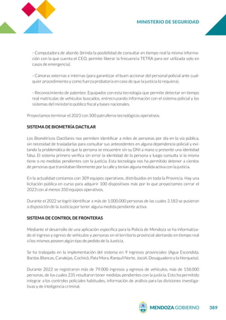 MINISTERIO DE SEGURIDAD
389
- Computadora de abordo (brinda la posibilidad de consultar en tiempo real la misma informa-
ción con la que cuenta el CEO, permite liberar la frecuencia TETRA para ser utilizada solo en
casos de emergencia).
- Cámaras externas e internas (para garantizar el buen accionar del personal policial ante cual-
quier procedimiento y como fuerza probatoria en caso de que la justicia lo requiera).
- Reconocimiento de patentes: Equipados con esta tecnología que permite detectar en tiempo
real matrículas de vehículos buscados, entrecruzando información con el sistema policial y los
sistemas del ministerio público fiscal y bases nacionales.
Proyectamos terminar el 2023 con 300 patrulleros tecnológicos operativos.
SISTEMA DE BIOMETRÍA DACTILAR
Los Biométricos Dactilares nos permiten identificar a miles de personas por día en la vía pública,
sin necesidad de trasladarlas para consultar sus antecedentes en alguna dependencia policial y evi-
tando la problemática de que la persona se encuentre sin su DNI a mano o presente una identidad
falsa. El sistema primero verifica sin error la identidad de la persona y luego consulta si la misma
tiene o no medidas pendientes con la justicia. Esta tecnología nos ha permitido detener a cientos
de personas que transitaban libremente por la calle y tenían alguna medida activa con la justicia.
En la actualidad contamos con 309 equipos operativos, distribuidos en toda la Provincia. Hay una
licitación pública en curso para adquirir 100 dispositivos más por lo que proyectamos cerrar el
2023 con al menos 350 equipos operativos.
Durante el 2022 se logró identificar a más de 1.000.000 personas de las cuales 3.183 se pusieron
a disposición de la Justicia por tener alguna medida pendiente activa
SISTEMA DE CONTROL DE FRONTERAS
Mediante el desarrollo de una aplicación específica para la Policía de Mendoza se ha informatiza-
do el ingreso y egreso de vehículos y personas en el territorio provincial alertando en tiempo real
si los mismos poseen algún tipo de pedido de la Justicia.
Se ha trabajado en la implementación del sistema en 9 ingresos provinciales (Agua Escondida,
Bardas Blancas, Canalejas, Cochicó, Pata Mora, Ranquil Norte, Jocolí, Desaguadero y la Horqueta).
Durante 2022 se registraron más de 79.000 ingresos y egresos de vehículos, más de 158.000
personas, de los cuales 235 resultaron tener medidas pendientes con la justicia. Esto ha permitido
integrar a los controles policiales habituales, información de análisis para las divisiones investiga-
tivas y de inteligencia criminal.
 
