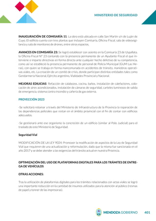 MINISTERIO DE SEGURIDAD
401
INAUGURACIÓN DE COMISARÍA 11: La obra está ubicada en calle San Martín s/n de Luján de
Cuyo. El edificio cuenta con tres plantas que incluyen Comisaría, Oficina Fiscal, sala de videovigi-
lancia y sala de monitoreo de drones, entre otros espacios.
AVANCES EN COMISARÍA 23: Se logró establecer con asiento en la Comisaría 23 de Uspallata,
la Oficina Fiscal N° 23 contando con la presencia permanente de un Ayudante Fiscal el que in-
terviene e imparte directivas en forma directa ante cualquier hecho delictivo de su competencia,
como así se estableció la presencia permanente de personal de Policía Municipal (GUM Las He-
ras), con quien se trabaja en forma mancomunada en accidentes de tránsito, maniobras operati-
vas viales, etc. La creación de un comité de crisis, donde participan distintas entidades tales como
Gendarmería Nacional, Ejército argentino, Vialidades Provincial y Nacional.
MEJORAS EDILICIAS: Refacción de calabozos, cocina, baños, instalación de calefactores, colo-
cación de aires acondicionados, instalación de cámaras de seguridad, carteles luminosos de salida
de emergencia, sistema contra incendio y cañería de gas externa.
PROYECCIÓN 2023
-Se solicitará retomar a través del Ministerio de Infraestructura de la Provincia la reparación de
las dependencias policiales que restan en el ámbito provincial con el fin de contar con edificios
adecuados.
-Se gestionará ante ese organismo la concreción de un edificio (similar al Polo Judicial) para el
traslado de este Ministerio de Seguridad.
Seguridad Vial
MODIFICACIÓN DE LA LEY 9024: Promover la modificación de aspectos de la Ley de Seguridad
Vial que requieren de una actualización y reformulación, dado que la misma fue sancionada en el
año 2017 y se debe atender a las exigencias del tránsito actual en nuestra Provincia.
OPTIMIZACIÓN DEL USO DE PLATAFORMAS DIGITALES PARA LOS TRÁMITES DE ENTRE-
GA DE VEHÍCULOS
OTRAS ACCIONES:
Tras la utilización de plataformas digitales para los trámites relacionados con actas viales se logró
una importante reducción en la cantidad de insumos utilizados para la atención al público (resmas
de papel y tonner de las impresoras).
 