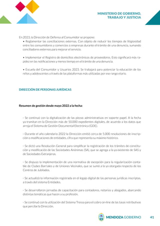 MINISTERIO DE GOBIERNO,
TRABAJO Y JUSTICIA
41
En 2023, la Dirección de Defensa al Consumidor se propone:
• Reglamentar las conciliaciones externas. Con objeto de reducir los tiempos de litigiosidad
entre los consumidores y comercios o empresas durante el trámite de una denuncia, sumando
conciliadores externos para mejorar el servicio.
• Implementar el Registro de domicilios electrónicos de proveedores. Esto significará más ra-
pidez en las notificaciones y menos tiempo en el trámite de una denuncia.
• Escuela del Consumidor y Usuarios 2023. Se trabajará para potenciar la educación de los
niños y adolescentes a través de las plataformas más utilizadas por ese rango etario.
DIRECCIÓN DE PERSONAS JURÍDICAS
Resumen de gestión desde mayo 2022 a la fecha:
- Se continuó con la digitalización de las piezas administrativas en soporte papel. A la fecha
ya tramitan en la Dirección más de 50.000 expedientes digitales, de acuerdo a los datos que
arroja el Sistema de Gestión Documental Electrónica (GDE).
- Durante el año calendario 2022 la Dirección emitió cerca de 5.000 resoluciones de inscrip-
ción o modificaciones de entidades, cifra que representa su máximo histórico.
- Se dictó una Resolución General para simplificar la registración de los trámites de constitu-
ción y modificación de las Sociedades Anónimas (SA), que se agrega a la ya existente de SAS y
de Sociedades Extranjeras.
- Se dispuso la implementación de una normativa de excepción para la regularización conta-
ble de Clubes Barriales y de Uniones Vecinales, que se sumó a la ya otorgada respecto de los
Centros de Jubilados.
- Se actualizó la información registrada en el legajo digital de las personas jurídicas inscriptas,
a través del sistema Entidades.
- Se desarrollaron jornadas de capacitación para contadores, notarios y abogados, abarcando
distintas temáticas que hacen a su profesión.
- Se continuó con la utilización del Sistema Tressa para el cobro on-line de las tasas retributivas
que percibe la Dirección.
 