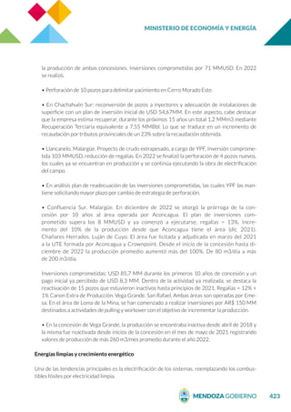 MINISTERIO DE ECONOMÍA Y ENERGÍA
423
la producción de ambas concesiones. Inversiones comprometidas por 71 MMUSD. En 2022
se realizó.
• Perforación de 10 pozos para delimitar yacimiento en Cerro Morado Este.
• En Chachahuén Sur: reconversión de pozos a inyectores y adecuación de instalaciones de
superficie con un plan de inversión inicial de USD 54,67MM. En este aspecto, cabe destacar
que la empresa estima recuperar, durante los próximos 15 años un total 1,2 MMm3 mediante
Recuperación Terciaria equivalente a 7,55 MMBbl. Lo que se traduce en un incremento de
recaudación por tributos provinciales de un 23% sobre la recaudación obtenida.
• Llancanelo. Malargüe. Proyecto de crudo extrapesado, a cargo de YPF. Inversión comprome-
tida 103 MMUSD, reducción de regalías. En 2022 se finalizó la perforación de 4 pozos nuevos,
los cuales ya se encuentran en producción y se continúa ejecutando la obra de electrificación
del campo.
• En análisis plan de readecuación de las inversiones comprometidas, las cuales YPF las man-
tiene solicitando mayor plazo por cambio de estrategia de perforación.
• Confluencia Sur. Malargüe. En diciembre de 2022 se otorgó la prórroga de la con-
cesión por 10 años al área operada por Aconcagua. El plan de inversiones com-
prometido supera los 8 MMUSD y ya comenzó a ejecutarse, regalías = 13%. Incre-
mento del 10% de la producción desde que Aconcagua tiene el área (dic 2021).
Chañares Herrados. Luján de Cuyo. El área fue licitada y adjudicada en marzo del 2021
a la UTE formada por Aconcagua y Crownpoint. Desde el inicio de la concesión hasta di-
ciembre de 2022 la producción promedio aumentó más del 100%. De 80 m3/día a más
de 200 m3/día.
Inversiones comprometidas: USD 85,7 MM durante los primeros 10 años de concesión y un
pago inicial ya percibido de USD 8,3 MM. Dentro de la actividad ya realizada, se destaca la
reactivación de 15 pozos que estuvieron inactivos hasta principios de 2021. Regalías = 12% +
1% Canon Extra de Producción. Vega Grande. San Rafael. Ambas áreas son operadas por Eme-
sa. En el área de Loma de la Mina, se han comenzado a realizar inversiones por AR$ 150 MM
destinados a actividades de pulling y workover con el objetivo de incrementar la producción.
• En la concesión de Vega Grande, la producción se encontraba inactiva desde abril de 2018 y
la misma fue reactivada desde inicios de la concesión en el mes de mayo de 2021 registrando
valores de producción de más 260 m3/mes promedio durante el año 2022.
Energías limpias y crecimiento energético
Una de las tendencias principales es la electrificación de los sistemas, reemplazando los combus-
tibles fósiles por electricidad limpia.
 