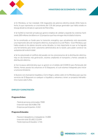 MINISTERIO DE ECONOMÍA Y ENERGÍA
424
• En Mendoza, se han instalado 158 megavatios de potencia eléctrica desde 2016 hasta la
fecha, lo que representa un crecimiento del 11% del parque generador que había estado en
letargo desde la entrada en operación de Potrerillos.
• Se facilitó la inversión privada que genera empleos de calidad y expande los sistemas facili-
tando 200 millones de dólares en 12 proyectos que hoy entregan electricidad al sistema.
Se ha constituido un fondo para la transición energética que actualmente está ejecutando
una importante obra de transporte eléctrico, el proyecto Cruz de Piedra - Gran Mendoza, que
había estado en los planes durante varias décadas. Lo más importante es que se ha logrado
una herramienta para tener autonomía administrativa de la nación, para poder construir las
autopistas de la electricidad.
• Se ha solucionado el conflicto del pasado con las concesionarias de la distribución eléctrica.
Hoy en día tenemos más generación, estamos ampliando el transporte y hemos saneado la
distribución eléctrica.
• Con la pausa administrativa que se generó en el ámbito del COIRCO para Portezuelo del
Viento, hemos puesto los esfuerzos en El Baqueano, el cual estamos trabajando para iniciar
un proceso licitatorio
• Avances con el proyecto Uspallata y Cerro Negro, ambos sobre el río Mendoza para que los
servicios de El Baqueano se vuelquen a Uspallata y volvamos a tener un proyecto hidroeléc-
trico nuevo cada 5 años.
EMPLEO Y CAPACITACIÓN
Programa Enlace:
· Total de personas entrenadas: 9500
· Inversión total: $614.886.758
· Empresas participantes: 4.262
Programa Enlazados:
· Nuevos trabajadores y trabajadoras: 15.000
· Inversión total: $1.682.112.694
· Total empresas Enlazados: 1.726
 