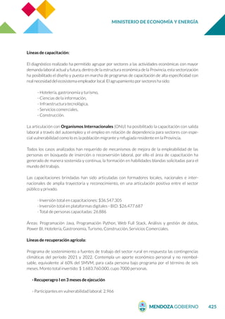 MINISTERIO DE ECONOMÍA Y ENERGÍA
425
Líneas de capacitación:
El diagnóstico realizado ha permitido agrupar por sectores a las actividades económicas con mayor
demanda laboral actual y futura, dentro de la estructura económica de la Provincia, esta sectorización
ha posibilitado el diseño y puesta en marcha de programas de capacitación de alta especificidad con
real necesidad del ecosistema empleador local. El agrupamiento por sectores ha sido:
- Hotelería, gastronomía y turismo,
- Ciencias de la información,
- Infraestructura tecnológica,
- Servicios comerciales,
- Construcción.
La articulación con Organismos Internacionales (ONU) ha posibilitado la capacitación con salida
laboral a través del autoempleo y el empleo en relación de dependencia para sectores con espe-
cial vulnerabilidad como lo es la población migrante y refugiada residente en la Provincia.
Todos los casos analizados han requerido de mecanismos de mejora de la empleabilidad de las
personas en búsqueda de inserción o reconversión laboral, por ello el área de capacitación ha
generado de manera sostenida y continua, la formación en habilidades blandas solicitadas para el
mundo del trabajo.
Las capacitaciones brindadas han sido articuladas con formadores locales, nacionales e inter-
nacionales de amplia trayectoria y reconocimiento, en una articulación positiva entre el sector
público y privado.
· Inversión total en capacitaciones: $36.547.305
· Inversión total en plataformas digitales - BID: $26.477.687
· Total de personas capacitadas: 26.886
Áreas: Programación Java, Programación Python, Web Full Stack, Análisis y gestión de datos,
Power BI, Hotelería, Gastronomía, Turismo, Construcción, Servicios Comerciales.
Líneas de recuperación agrícola:
Programa de sostenimiento a fuentes de trabajo del sector rural en respuesta las contingencias
climáticas del período 2021 y 2022. Contempla un aporte económico personal y no reembol-
sable, equivalente al 60% del SMVM, para cada persona bajo programa por el término de seis
meses. Monto total invertido: $ 1.683.760.000, cupo 7000 personas.
· Recuperagro I en 3 meses de ejecución
- Participantes en vulnerabilidad laboral: 2.966
 