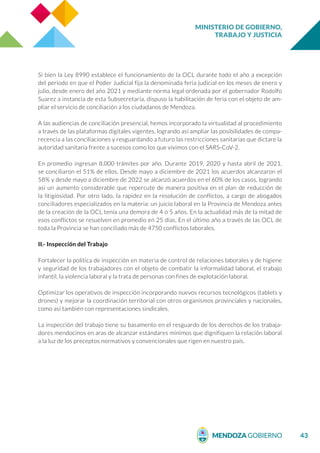 MINISTERIO DE GOBIERNO,
TRABAJO Y JUSTICIA
43
Si bien la Ley 8990 establece el funcionamiento de la OCL durante todo el año a excepción
del periodo en que el Poder Judicial fija la denominada feria judicial en los meses de enero y
julio, desde enero del año 2021 y mediante norma legal ordenada por el gobernador Rodolfo
Suarez a instancia de esta Subsecretaría, dispuso la habilitación de feria con el objeto de am-
pliar el servicio de conciliación a los ciudadanos de Mendoza.
A las audiencias de conciliación presencial, hemos incorporado la virtualidad al procedimiento
a través de las plataformas digitales vigentes, logrando así ampliar las posibilidades de compa-
recencia a las conciliaciones y resguardando a futuro las restricciones sanitarias que dictare la
autoridad sanitaria frente a sucesos como los que vivimos con el SARS-CoV-2.
En promedio ingresan 8.000 trámites por año. Durante 2019, 2020 y hasta abril de 2021,
se conciliaron el 51% de ellos. Desde mayo a diciembre de 2021 los acuerdos alcanzaron el
58% y desde mayo a diciembre de 2022 se alcanzó acuerdos en el 60% de los casos, logrando
así un aumento considerable que repercute de manera positiva en el plan de reducción de
la litigiosidad. Por otro lado, la rapidez en la resolución de conflictos, a cargo de abogados
conciliadores especializados en la materia: un juicio laboral en la Provincia de Mendoza antes
de la creación de la OCL tenía una demora de 4 o 5 años. En la actualidad más de la mitad de
esos conflictos se resuelven en promedio en 25 días. En el último año a través de las OCL de
toda la Provincia se han conciliado más de 4750 conflictos laborales.
II.- Inspección del Trabajo
Fortalecer la política de inspección en materia de control de relaciones laborales y de higiene
y seguridad de los trabajadores con el objeto de combatir la informalidad laboral, el trabajo
infantil, la violencia laboral y la trata de personas con fines de explotación laboral.
Optimizar los operativos de inspección incorporando nuevos recursos tecnológicos (tablets y
drones) y mejorar la coordinación territorial con otros organismos provinciales y nacionales,
como así también con representaciones sindicales.
La inspección del trabajo tiene su basamento en el resguardo de los derechos de los trabaja-
dores mendocinos en aras de alcanzar estándares mínimos que dignifiquen la relación laboral
a la luz de los preceptos normativos y convencionales que rigen en nuestro país.
 