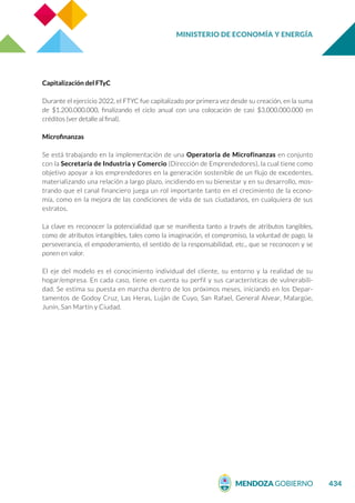 MINISTERIO DE ECONOMÍA Y ENERGÍA
434
Capitalización del FTyC
Durante el ejercicio 2022, el FTYC fue capitalizado por primera vez desde su creación, en la suma
de $1.200.000.000, finalizando el ciclo anual con una colocación de casi $3.000.000.000 en
créditos (ver detalle al final).
Microfinanzas
Se está trabajando en la implementación de una Operatoria de Microfinanzas en conjunto
con la Secretaría de Industria y Comercio (Dirección de Emprendedores), la cual tiene como
objetivo apoyar a los emprendedores en la generación sostenible de un flujo de excedentes,
materializando una relación a largo plazo, incidiendo en su bienestar y en su desarrollo, mos-
trando que el canal financiero juega un rol importante tanto en el crecimiento de la econo-
mía, como en la mejora de las condiciones de vida de sus ciudadanos, en cualquiera de sus
estratos.
La clave es reconocer la potencialidad que se manifiesta tanto a través de atributos tangibles,
como de atributos intangibles, tales como la imaginación, el compromiso, la voluntad de pago, la
perseverancia, el empoderamiento, el sentido de la responsabilidad, etc., que se reconocen y se
ponen en valor.
El eje del modelo es el conocimiento individual del cliente, su entorno y la realidad de su
hogar/empresa. En cada caso, tiene en cuenta su perfil y sus características de vulnerabili-
dad. Se estima su puesta en marcha dentro de los próximos meses, iniciando en los Depar-
tamentos de Godoy Cruz, Las Heras, Luján de Cuyo, San Rafael, General Alvear, Malargüe,
Junín, San Martín y Ciudad.
 