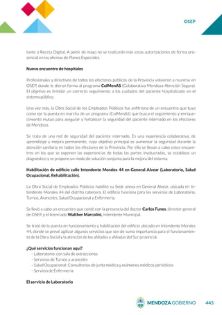 OSEP
445
tante o Receta Digital. A partir de mayo no se realizarán más estas autorizaciones de forma pre-
sencial en las oficinas de Planes Especiales.
Nuevo encuentro de hospitales
Profesionales y directivos de todos los efectores públicos de la Provincia volvieron a reunirse en
OSEP, donde le dieron forma al programa ColMenAS (Colaborativa Mendoza Atención Segura).
El objetivo es brindar un correcto seguimiento a los cuidados del paciente hospitalizado en el
sistema público.
Una vez más, la Obra Social de los Empleados Públicos fue anfitriona de un encuentro que tuvo
como eje la puesta en marcha de un programa (ColMenAS) que busca el seguimiento y enrique-
cimiento mutuo para asegurar y fortalecer la seguridad del paciente internado en los efectores
de Mendoza.
Se trata de una red de seguridad del paciente internado. Es una experiencia colaborativa, de
aprendizaje y mejora permanente, cuyo objetivo principal es aumentar la seguridad durante la
atención sanitaria en todos los efectores de la Provincia. Por ello se llevan a cabo estos encuen-
tros en los que se exponen las experiencias de todas las partes involucradas, se establece un
diagnóstico y se propone un modo de solución conjunta para la mejora del sistema.
Habilitación de edificio calle Intendente Morales 44 en General Alvear (Laboratorio, Salud
Ocupacional, Rehabilitación).
La Obra Social de Empleados Públicos habilitó su Sede anexa en General Alvear, ubicada en In-
tendente Morales 44 del distrito cabecera. El edificio funciona para los servicios de Laboratorio,
Turnos, Aranceles, Salud Ocupacional y Enfermería.
Se llevó a cabo un encuentro que contó con la presencia del doctor Carlos Funes, director general
de OSEP, y el licenciado Walther Marcolini, Intendente Municipal.
Se trató de la puesta en funcionamiento y habilitación del edificio ubicado en Intendente Morales
44, donde se prevé agilizar algunos servicios que son de suma importancia para el funcionamien-
to de la Obra Social y la atención de los afiliados y afiliadas del Sur provincial.
¿Qué servicios funcionan aquí?
- Laboratorio: con sala de extracciones
- Servicios de Turnos y aranceles
- Salud Ocupacional: Consultorios de junta médica y exámenes médicos periódicos
- Servicio de Enfermería
El servicio de Laboratorio
 