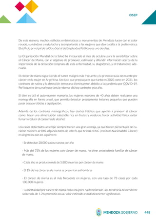 OSEP
448
De esta manera, muchos edificios emblemáticos y monumentos de Mendoza lucen con el color
rosado, sumándose a esta lucha y acompañando a las mujeres que dan batalla a la problemática.
El edificio principal de la Obra Social de Empleados Públicos es uno de ellos.
La Organización Mundial de la Salud ha instaurado el mes de octubre para la sensibilizar sobre
el Cáncer de Mama, con el objetivo de promover, estimular y difundir información acerca de la
importancia de la detección temprana de esta enfermedad, su diagnóstico, y el tratamiento ade-
cuado.
El cáncer de mama sigue siendo el tumor maligno más frecuente y la primera causa de muerte por
cáncer en la mujer en Argentina. Un dato que preocupa es que tanto en 2020 como en 2021, los
controles de rutina y la detección temprana disminuyeron debido a la pandemia por COVID-19.
Por lo que es de suma importancia retomar dichos controles este año.
Si bien es útil el auto-examen mamario, las mujeres mayores de 40 años deben realizarse una
mamografía en forma anual, que permita detectar precozmente lesiones pequeñas que pueden
pasar desapercibidas a la palpación.
Además de los controles mamográficos, hay ciertos hábitos que ayudan a prevenir el cáncer
como: llevar una alimentación saludable rica en frutas y verduras, hacer actividad física, evitar
fumar y reducir el consumo de alcohol.
Los casos detectados a tiempo siempre tienen una gran ventaja, ya que tienen porcentajes de cu-
ración mayores al 90%. Algunos datos de interés que brinda el INC (Instituto Nacional del Cáncer)
en Argentina son los siguientes:
· Se detectan 20.000 casos nuevos por año
· Más del 75% de las mujeres con cáncer de mama, no tiene antecedente familiar de cáncer
de mama.
· Cada año se producen más de 5.800 muertes por cáncer de mama
· El 1% de los cánceres de mama se presentan en hombres
· El cáncer de mama es el más frecuente en mujeres, con una tasa de 73 casos por cada
100.000 mujeres
· La mortalidad por cáncer de mama en las mujeres ha demostrado una tendencia descendente
sostenida, de 1,2% promedio anual, valor estimado estadísticamente significativo.
 