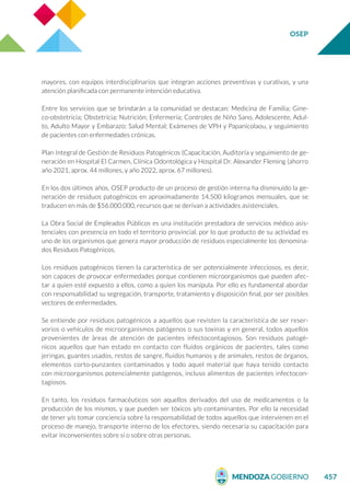 OSEP
457
mayores, con equipos interdisciplinarios que integran acciones preventivas y curativas, y una
atención planificada con permanente intención educativa.
Entre los servicios que se brindarán a la comunidad se destacan: Medicina de Familia; Gine-
co-obstetricia; Obstetricia; Nutrición; Enfermería; Controles de Niño Sano, Adolescente, Adul-
to, Adulto Mayor y Embarazo; Salud Mental; Exámenes de VPH y Papanicolaou, y seguimiento
de pacientes con enfermedades crónicas.
Plan Integral de Gestión de Residuos Patogénicos (Capacitación, Auditoría y seguimiento de ge-
neración en Hospital El Carmen, Clínica Odontológica y Hospital Dr. Alexander Fleming (ahorro
año 2021, aprox. 44 millones, y año 2022, aprox. 67 millones).
En los dos últimos años, OSEP producto de un proceso de gestión interna ha disminuido la ge-
neración de residuos patogénicos en aproximadamente 14.500 kilogramos mensuales, que se
traducen en más de $56.000.000, recursos que se derivan a actividades asistenciales.
La Obra Social de Empleados Públicos es una institución prestadora de servicios médico asis-
tenciales con presencia en todo el territorio provincial, por lo que producto de su actividad es
uno de los organismos que genera mayor producción de residuos especialmente los denomina-
dos Residuos Patogénicos.
Los residuos patogénicos tienen la característica de ser potencialmente infecciosos, es decir,
son capaces de provocar enfermedades porque contienen microorganismos que pueden afec-
tar a quien esté expuesto a ellos, como a quien los manipula. Por ello es fundamental abordar
con responsabilidad su segregación, transporte, tratamiento y disposición final, por ser posibles
vectores de enfermedades.
Se entiende por residuos patogénicos a aquellos que revisten la característica de ser reser-
vorios o vehículos de microorganismos patógenos o sus toxinas y en general, todos aquellos
provenientes de áreas de atención de pacientes infectocontagiosos. Son residuos patogé-
nicos aquellos que han estado en contacto con fluidos orgánicos de pacientes, tales como
jeringas, guantes usados, restos de sangre, fluidos humanos y de animales, restos de órganos,
elementos corto-punzantes contaminados y todo aquel material que haya tenido contacto
con microorganismos potencialmente patógenos, incluso alimentos de pacientes infectocon-
tagiosos.
En tanto, los residuos farmacéuticos son aquellos derivados del uso de medicamentos o la
producción de los mismos, y que pueden ser tóxicos y/o contaminantes. Por ello la necesidad
de tener y/o tomar conciencia sobre la responsabilidad de todos aquellos que intervienen en el
proceso de manejo, transporte interno de los efectores, siendo necesaria su capacitación para
evitar inconvenientes sobre sí o sobre otras personas.
 