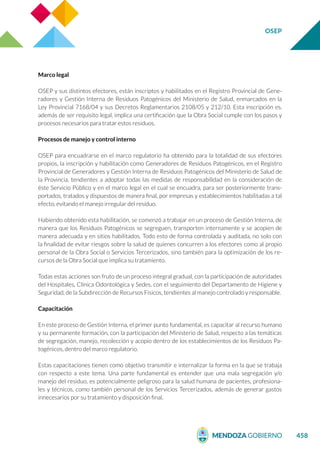 OSEP
458
Marco legal
OSEP y sus distintos efectores, están inscriptos y habilitados en el Registro Provincial de Gene-
radores y Gestión Interna de Residuos Patogénicos del Ministerio de Salud, enmarcados en la
Ley Provincial 7168/04 y sus Decretos Reglamentarios 2108/05 y 212/10. Esta inscripción es,
además de ser requisito legal, implica una certificación que la Obra Social cumple con los pasos y
procesos necesarios para tratar estos residuos.
Procesos de manejo y control interno
OSEP para encuadrarse en el marco regulatorio ha obtenido para la totalidad de sus efectores
propios, la inscripción y habilitación como Generadores de Residuos Patogénicos, en el Registro
Provincial de Generadores y Gestión Interna de Residuos Patogénicos del Ministerio de Salud de
la Provincia, tendientes a adoptar todas las medidas de responsabilidad en la consideración de
éste Servicio Público y en el marco legal en el cual se encuadra, para ser posteriormente trans-
portados, tratados y dispuestos de manera final, por empresas y establecimientos habilitadas a tal
efecto, evitando el manejo irregular del residuo.
Habiendo obtenido esta habilitación, se comenzó a trabajar en un proceso de Gestión Interna, de
manera que los Residuos Patogénicos se segreguen, transporten internamente y se acopien de
manera adecuada y en sitios habilitados. Todo esto de forma controlada y auditada, no solo con
la finalidad de evitar riesgos sobre la salud de quienes concurren a los efectores como al propio
personal de la Obra Social o Servicios Tercerizados, sino también para la optimización de los re-
cursos de la Obra Social que implica su tratamiento.
Todas estas acciones son fruto de un proceso integral gradual, con la participación de autoridades
del Hospitales, Clínica Odontológica y Sedes, con el seguimiento del Departamento de Higiene y
Seguridad, de la Subdirección de Recursos Físicos, tendientes al manejo controlado y responsable.
Capacitación
En este proceso de Gestión Interna, el primer punto fundamental, es capacitar al recurso humano
y su permanente formación, con la participación del Ministerio de Salud, respecto a las temáticas
de segregación, manejo, recolección y acopio dentro de los establecimientos de los Residuos Pa-
togénicos, dentro del marco regulatorio.
Estas capacitaciones tienen como objetivo transmitir e internalizar la forma en la que se trabaja
con respecto a este tema. Una parte fundamental es entender que una mala segregación y/o
manejo del residuo, es potencialmente peligroso para la salud humana de pacientes, profesiona-
les y técnicos, como también personal de los Servicios Tercerizados, además de generar gastos
innecesarios por su tratamiento y disposición final.
 