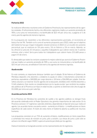 MINISTERIO DE GOBIERNO,
TRABAJO Y JUSTICIA
50
Paritarias 2022
Se realizaron diferentes reuniones entre el Gobierno Provincial y los representantes de los agen-
tes estatales. El ofrecimiento hecho a los diferentes regímenes implica un aumento promedio de
90% y una suma no remunerativa y no bonificable de $25 mil por única vez, a pagarse el 5 de
enero, para los agentes de menores ingresos.
En la propuesta de noviembre a los diferentes representantes gremiales, el incremento al
básico fue de 9%. También se le suma el aumento propuesto para 2023, dado que el objetivo
del Gobierno fue que ningún trabajador estatal comience el 2023 sin un escalón de aumento
porcentual, que se mantuvo en 5% para enero, 5% en febrero y 5% en marzo. Además, se
les ofreció la suma de 25 mil pesos a aquellos trabajadores que cobren menos de 4 salarios
mínimos vital y móvil. Sería para todos los trabajadores que cobren hasta 231.600 pesos a
pagar el 5 de enero.
Es destacable que todos los sectores aceptaron la mejora salarial que acercó el Gobierno Provin-
cial que implica un aumento promedio de 90% y una suma no remunerativa y no bonificable de
$25 mil, por única vez, acreditada el 5 de enero a los agentes de menores ingresos.
Ayuda escolar
En este contexto, es importante destacar también que el sábado 18 de febrero el Gobierno de
Mendoza depositó a los docentes y celadores la ayuda en útiles e indumentaria convenido en
paritarias, equivalente a $40.000 por cargo docente o 18 horas y $36.000 por celador. Este be-
neficio alcanzó a un total de 52.216 agentes de la educación, divididos entre 43.056 docentes y
9.160 celadores. Este monto se complementará con la ‘ayuda escolar’ que recibirán los emplea-
dos públicos de la Provincia con hijos en edad escolar, a quienes se destinará este año el pago de
$12.000, por única vez y por cada hijo.
Acuerdos paritarios 2023
En la Provincia de Mendoza los aumentos de sueldo a los agentes públicos se otorgan fruto
del acuerdo celebrado entre el Poder Ejecutivo y los gremios mayoritarios de cada sector. En la
Provincia conviven 17 regímenes salariales distintos, dependiendo el tipo de tarea que realiza el
agente. Los acuerdos tienen una parte común - aumento en el básico - y modificaciones en ítems
específicos de cada sector. A través de estos ítems el Gobierno plasma su política de recursos
humanos.
Las propuestas consisten en un 71% de aumento al básico, modificaciones en ítems específicos
y contempla tres mesas de revisión en junio, julio y octubre. Las mesas de junio y julio solo se
activan si la inflación según INDEC supera el aumento percibido por los agentes.
Hasta el momento se ha logrado acordar con los representantes de 16 regímenes.
 