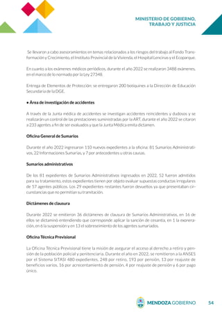 MINISTERIO DE GOBIERNO,
TRABAJO Y JUSTICIA
54
Se llevaron a cabo asesoramientos en temas relacionados a los riesgos del trabajo al Fondo Trans-
formación y Crecimiento, el Instituto Provincial de la Vivienda, el Hospital Lencinas y el Ecoparque.
En cuanto a los exámenes médicos periódicos, durante el año 2022 se realizaron 3488 exámenes,
en el marco de lo normado por la Ley 27348.
Entrega de Elementos de Protección: se entregaron 200 botiquines a la Dirección de Educación
Secundaria de la DGE.
• Área de investigación de accidentes
A través de la Junta médica de accidentes se investigan accidentes reincidentes y dudosos y se
realizarán un control de las prestaciones suministradas por la ART, durante el año 2022 se citaron
a 233 agentes a fin de ser evaluados y que la Junta Médica emita dictamen.
Oficina General de Sumarios
Durante el año 2022 ingresaron 110 nuevos expedientes a la oficina: 81 Sumarios Administrati-
vos, 22 Informaciones Sumarias, y 7 por antecedentes u otras causas.
Sumarios administrativos
De los 81 expedientes de Sumarios Administrativos ingresados en 2022, 52 fueron admitidos
para su tratamiento, estos expedientes tienen por objeto evaluar supuestas conductas irregulares
de 57 agentes públicos. Los 29 expedientes restantes fueron devueltos ya que presentaban cir-
cunstancias que no permitían su tramitación.
Dictámenes de clausura
Durante 2022 se emitieron 36 dictámenes de clausura de Sumarios Administrativos, en 16 de
ellos se dictaminó entendiendo que corresponde aplicar la sanción de cesantía, en 1 la exonera-
ción, en 6 la suspensión y en 13 el sobreseimiento de los agentes sumariados.
Oficina Técnica Previsional
La Oficina Técnica Previsional tiene la misión de asegurar el acceso al derecho a retiro y pen-
sión de la población policial y penitenciaria. Durante el año en 2022, se remitieron a la ANSES
por el Sistema SITASI 480 expedientes, 248 por retiro, 193 por pensión, 13 por reajuste de
beneficios varios, 16 por acrecentamiento de pensión, 4 por reajuste de pensión y 6 por pago
único.
 