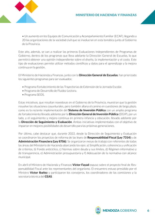 MINISTERIO DE HACIENDA Y FINANZAS
6
• Un aumento en los Equipos de Comunicación y Acompañamiento Familiar (ECAF), llegando a
20 las organizaciones de la sociedad civil que se involucran en esta temática junto al Gobierno
de la Provincia.
Este año, además, se van a realizar las primeras Evaluaciones Independientes de Programas de
Gobierno, dentro de los programas que lleva adelante la Dirección General de Escuelas, lo que
permitirá obtener una opinión independiente sobre el diseño, la implementación y el costo. Este
tipo de evaluaciones permite utilizar métodos científicos y datos para el aprendizaje y la mejora
continua en la gestión.
El Ministerio de Hacienda y Finanzas, junto con la Dirección General de Escuelas, han priorizado
los siguientes programas para ser evaluados:
• Programa Fortalecimiento de las Trayectorias de Extensión de la Jornada Escolar.
• Programa de Desarrollo de Fluidez Lectora.
• Programa SEOS.
Estas iniciativas, que resultan novedosas en el Gobierno de la Provincia, muestran que la gestión
resuelve las situaciones coyunturales, pero también allana el camino en cuestiones de largo plazo,
como es la reciente implementación del Sistema de Inversión Pública con un amplio programa
de fortalecimiento llevado adelante por la Dirección General de Inversión Pública (DGIP), por un
lado, y el seguimiento y mejora continua en primera infancia y educación, llevado adelante por
la Dirección de Seguimiento y Evaluación. Ambas iniciativas implementadas con el objetivo de
impactar en mejores posibilidades de desarrollo para las próximas generaciones.
Por último, cabe destacar que, durante 2022, desde la Dirección de Seguimiento y Evaluación
se coordinaron los proyectos de reforma de las leyes de Responsabilidad Fiscal (Ley 7314) y de
Administración Financiera (Ley 8706). Se organizaron mesas de trabajo con referentes de todas
las áreas del Ministerio de Hacienda abarcando los ejes: a) Simplificación, coherencia y unificación
de criterios, b) Fondo anticíclico, c) Normas sobre deuda y sus límites, d) Régimen informativo y
de transparencia, e) Administración presupuestaria y f) Adecuación de la normativa con alcance
municipal.
En abril el Ministro de Hacienda y Finanzas Víctor Fayad expuso sobre el proyecto final de Res-
ponsabilidad Fiscal ante los representantes del organismo. El encuentro estuvo presidido por el
Ministro Víctor Ibañez y participaron los consejeros, los coordinadores de las comisiones y la
secretaría técnica del CEAS.
 