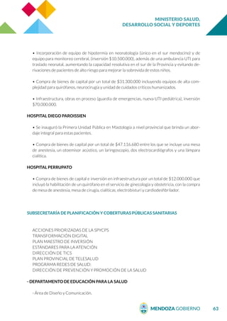MINISTERIO SALUD,
DESARROLLO SOCIAL Y DEPORTES
63
• Incorporación de equipo de hipotermia en neonatología (único en el sur mendocino) y de
equipo para monitoreo cerebral, (inversión $10.500.000), además de una ambulancia UTI para
traslado neonatal, aumentando la capacidad resolutiva en el sur de la Provincia y evitando de-
rivaciones de pacientes de alto riesgo para mejorar la sobrevida de estos niños.
• Compra de bienes de capital por un total de $31.300.000 incluyendo equipos de alta com-
plejidad para quirófanos, neurocirugía y unidad de cuidados críticos humanizados.
• Infraestructura, obras en proceso (guardia de emergencias, nueva UTI pediátrica), inversión
$70.000.000.
HOSPITAL DIEGO PAROISSIEN
• Se inauguró la Primera Unidad Pública en Mastología a nivel provincial que brinda un abor-
daje integral para estas pacientes.
• Compra de bienes de capital por un total de $47.116.680 entre los que se incluye una mesa
de anestesia, un otoemisor acústico, un laringoscopio, dos electrocardiógrafos y una lámpara
cialítica.
HOSPITAL PERRUPATO
• Compra de bienes de capital e inversión en infraestructura por un total de $12.000.000 que
incluyó la habilitación de un quirófano en el servicio de ginecología y obstetricia, con la compra
de mesa de anestesia, mesa de cirugía, cialíticas, electrobisturí y cardiodesfibrilador.
SUBSECRETARÍA DE PLANIFICACIÓN Y COBERTURAS PÚBLICAS SANITARIAS
ACCIONES PRIORIZADAS DE LA SPYCPS
TRANSFORMACIÓN DIGITAL
PLAN MAESTRO DE INVERSIÓN
ESTÁNDARES PARA LA ATENCIÓN
DIRECCIÓN DE TICS
PLAN PROVINCIAL DE TELESALUD
PROGRAMA REDES DE SALUD:
DIRECCIÓN DE PREVENCIÓN Y PROMOCIÓN DE LA SALUD
- DEPARTAMENTO DE EDUCACIÓN PARA LA SALUD
- Área de Diseño y Comunicación.
 